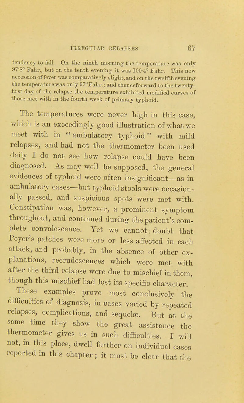 tendency to fall. On the ninth morning the temperature was only 97'8° Fain-., but on tbe tenth evening it was 100-4° Fahr. This new accession of fever was comparatively slight, and on the twelfth evening tbe temperature was only 970Fahr.; and thenceforward to tbe twenty- first day of the relapse the temperature exhibited modified curves of those met with in the fourth week of primary typhoid. The temperatures were never high in this case, which is an exceedingly good illustration of what we meet with in ambulatory typhoid with mild relapses, and had not the thermometer been used daily I do not see how relapse could have been diagnosed. As may well be supposed, the general evidences of typhoid were often insignificant—as in ambulatory cases—but typhoid stools were occasion- ally passed, and suspicious spots were met with. Constipation was, however, a prominent symptom throughout, and continued during the patient's com- plete convalescence. Yet we cannot; doubt that Peyer's patches were more or less affected in each attack, and probably, in the absence of other ex- planations, recrudescences which were met with after the third relapse were due to mischief in them, though this mischief had lost its specific character. ' These examples prove most conclusively the difficulties of diagnosis, in cases varied by repeated relapses, complications, and sequels. But at the same time they show the great assistance the thermometer gives us in such difficulties. I will not, in this place, dwell further on individual cases reported in this chapter; it must be clear that the