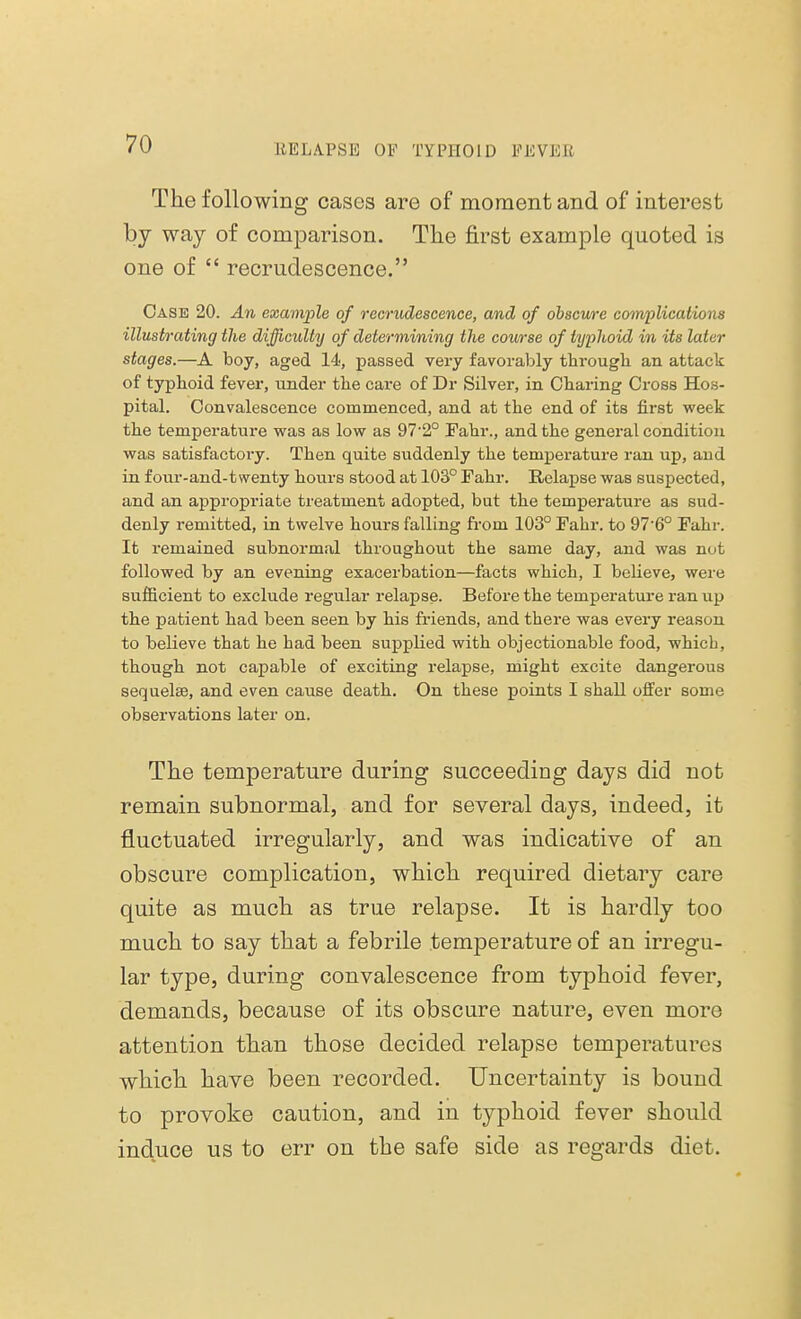 The following cases are of moment and of interest by way of comparison. The first example quoted is one of  recrudescence. Case 20. An example of recrudescence, and of obscure complications illustrating the difficulty of determining the course of typlioid in its later stages.—A boy, aged 14, passed very favorably through an attack of typhoid fever, under the care of Dr Silver, in Charing Cross Hos- pital. Convalescence commenced, and at the end of its first week the temperature was as low as 97-2° Fahr., and the general condition was satisfactory. Then quite suddenly the temperature ran up, and in four-and-twenty hours stood at 103° Fahr. Relapse was suspected, and an appropriate treatment adopted, but the temperature as sud- denly remitted, in twelve hours falling from 103° Fahr. to 97-6° Fahr. It remained subnormal throughout the same day, and was not followed by an evening exacerbation—facts which, I believe, were sufficient to exclude regular relapse. Before the temperature ran up the patient had been seen by his friends, and there was every reason to believe that he had been supplied with objectionable food, which, though not capable of exciting relapse, might excite dangerous sequelae, and even cause death. On these points I shall offer some observations later on. The temperature during succeeding days did not remain subnormal, and for several days, indeed, it fluctuated irregularly, and was indicative of an obscure complication, which required dietary care quite as much as true relapse. It is hardly too much to say that a febrile temperature of an irregu- lar type, during convalescence from typhoid fever, demands, because of its obscure nature, even more attention than those decided relapse temperatures which have been recorded. Uncertainty is bound to provoke caution, and in typhoid fever should incluce us to err on the safe side as regards diet.