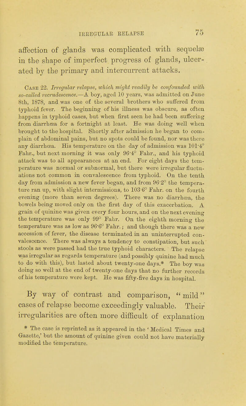 affection of glands was complicated with sequelae in the shape of imperfect progress of glands, ulcer- ated by the primary and intercurrent attacks. Case 22. Irregular relapse, which might readily be confounded with so-called recrudescence.—A boy, aged 10 years, was admitted on June 8th, 1878, and was one of the several brothers who suffered from typhoid fever. The beginning of his illness was obscure, as often happens in typhoid cases, but when first seen he had been suffering from diarrhoea for a fortnight at least. He was doing well when brought to the hospital. Shortly after admission he began to com- plain of abdominal pains, but no spots could be found, nor was there any diarrhoea. His temperature on the day of admission was 101-4° Fahr., but next morning it was only 96'4° Fahr., and his typhoid attack was to all appearances at an end. For eight days the tem- perature was normal or subnormal, but there were irregular fluctu- ations not common in convalescence from typhoid. On the tenth day from admission a new fever began, and from 96 2° the tempera- ture ran up, with slight intermissions, to 1036° Fahr. on the fourth evening (more than seven degrees). There was no diarrhoea, the bowels being moved only on the first day of this exacerbation. A grain of quinine was given every four hours, and on the next evening the temperature was only 99° Fahr. On the eighth morning the temperature was as low as 966° Fahr.; and though there was a new accession of fever, the disease terminated in an uninterrupted con- valescence. There was always a tendency to constipation, but such stools as were passed had the true typhoid characters. The relapse was irregular as regards temperature (and possibly quinine had much to do with this), but lasted about twenty-one days.* The boy was doing so well at the end of twenty-one days that no further records of his temperature were kept. He was fifty-five days in hospital. By way of contrast and comparison,  mild cases of relapse become exceedingly valuable. Their irregularities are often more difficult of explanation * The case is reprinted as it appeared in the ' Medical Times and Gazette,' but the amount of quinine given could not have materially modified the temperature.