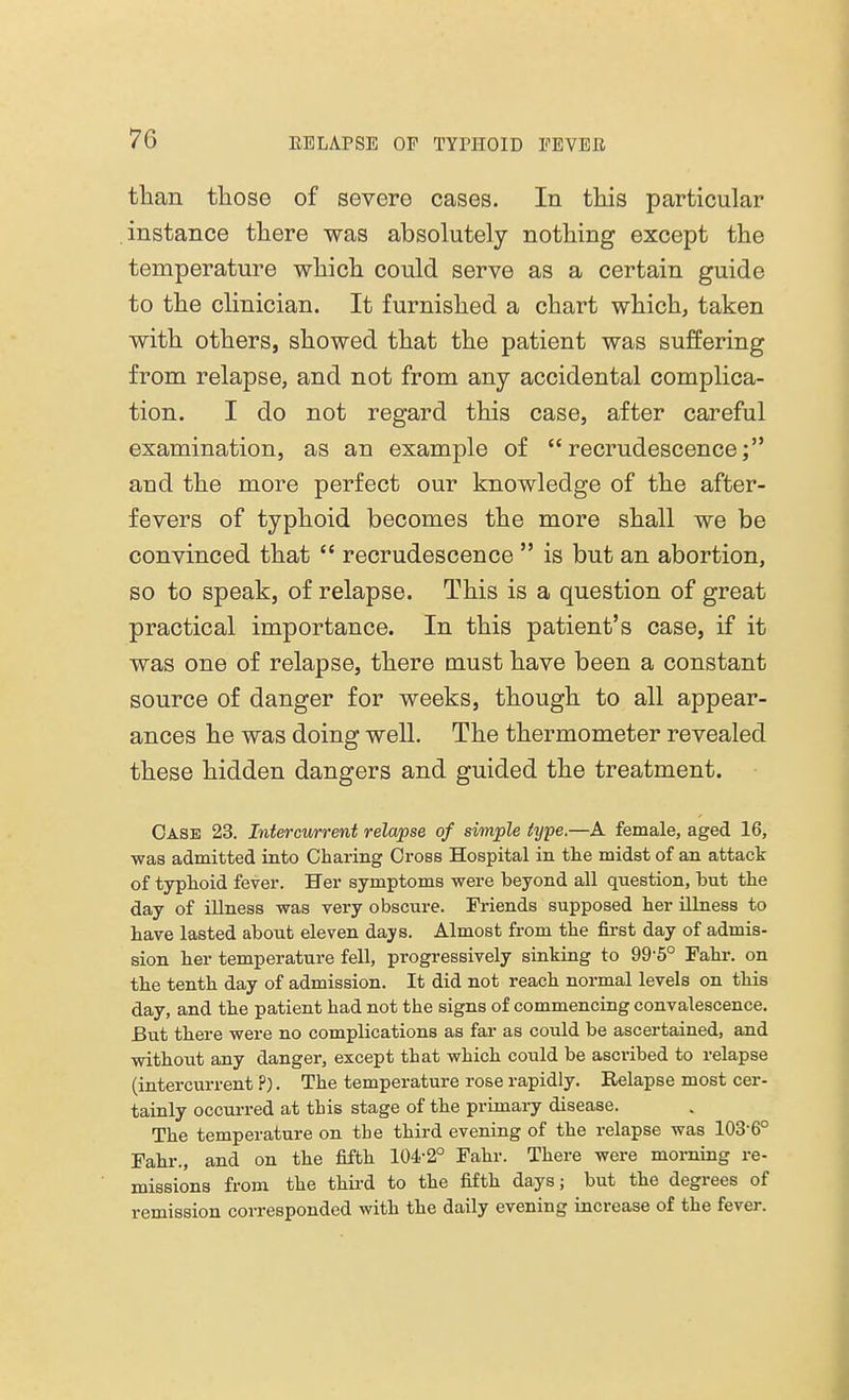 than those of severe cases. In this particular instance there was absolutely nothing except the temperature which could serve as a certain guide to the clinician. It furnished a chart which, taken with others, showed that the patient was suffering from relapse, and not from any accidental complica- tion. I do not regard this case, after careful examination, as an example of recrudescence; aud the more perfect our knowledge of the after- fevers of typhoid becomes the more shall we be convinced that  recrudescence  is but an abortion, so to speak, of relapse. This is a question of great practical importance. In this patient's case, if it was one of relapse, there must have been a constant source of danger for weeks, though to all appear- ances he was doing well. The thermometer revealed these hidden dangers and guided the treatment. Case 23. Intercurrent relapse of simple type.—A female, aged 16, was admitted into Charing Cross Hospital in the midst of an attack of typhoid fever. Her symptoms were beyond all question, but the day of illness was very obscure. Friends supposed her illness to have lasted about eleven days. Almost from the first day of admis- sion her temperature fell, progressively sinking to 99-5° Fahr. on the tenth day of admission. It did not reach normal levels on this day, and the patient had not the signs of commencing convalescence. But there were no complications as far as could be ascertained, and without any danger, except that which could be ascribed to relapse (intercurrent P). The temperature rose rapidly. Relapse most cer- tainly occurred at this stage of the primary disease. The temperature on the third evening of the relapse was 103-6° Fahr., and on the fifth 104-2° Fahr. There were morning re- missions from the third to the fifth days; but the degrees of remission corresponded with the daily evening increase of the fever.
