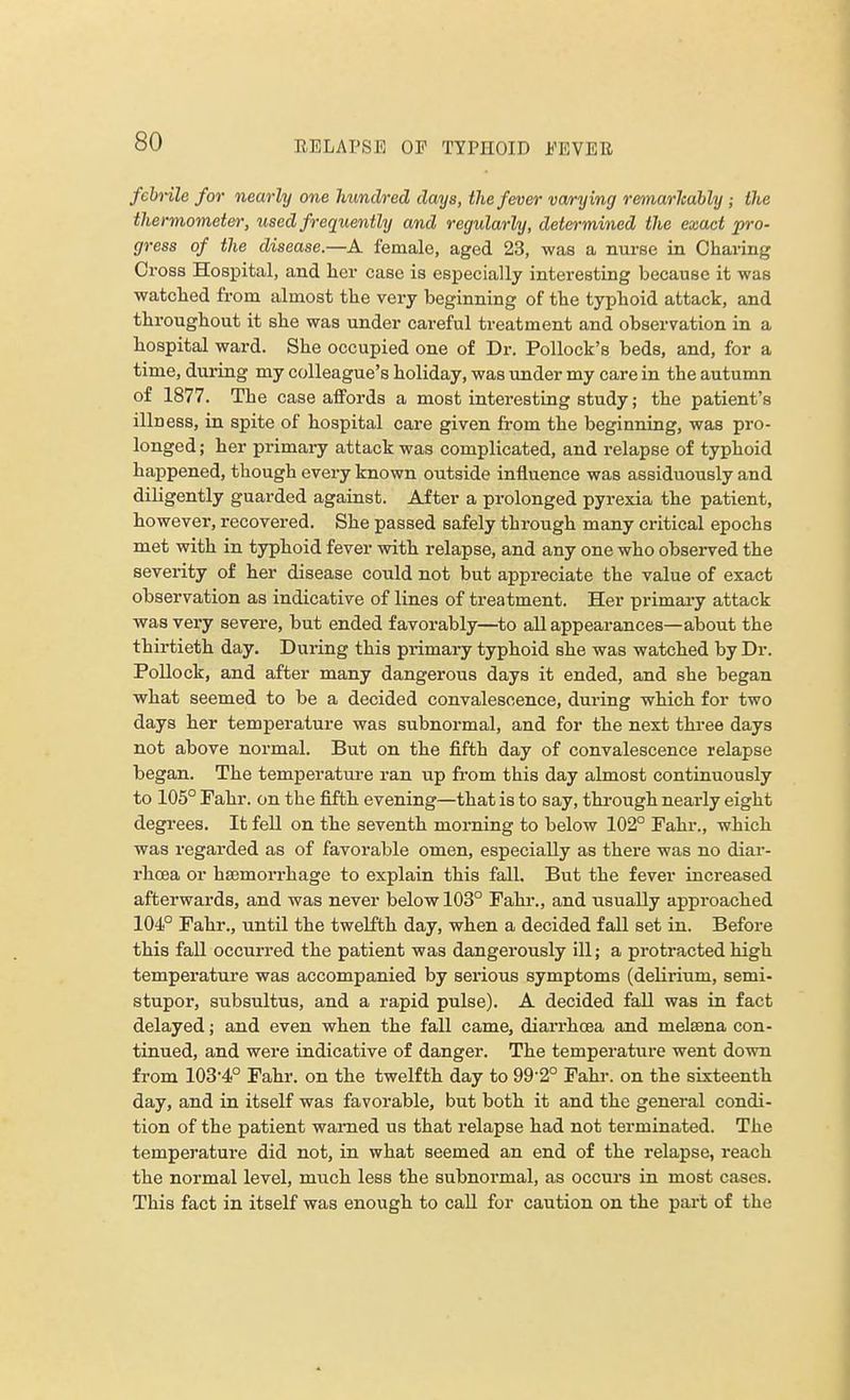 febrile for nearly one hundred days, the fever varying remarkably ; the thermometer, used frequently and regularly, determined the exact pro- gress of the disease.—A female, aged 23, was a nurse in Charing Cross Hospital, and her case is especially interesting because it was watched from almost the very beginning of the typhoid attack, and throughout it she was under careful treatment and observation in a hospital ward. She occupied one of Dr. Pollock's beds, and, for a time, during my colleague's holiday, was under my care in the autumn of 1877. The case affords a most interesting study; the patient's illness, in spite of hospital care given from the beginning, was pro- longed ; her primary attack was complicated, and relapse of typhoid happened, though every known outside influence was assiduously and diligently guarded against. After a prolonged pyrexia the patient, however, recovered. She passed safely through many critical epochs met with in typhoid fever with relapse, and any one who observed the severity of her disease could not but appreciate the value of exact observation as indicative of lines of treatment. Her primary attack was very severe, but ended favorably—to all appearances—about the thirtieth day. During this primary typhoid she was watched by Dr. Pollock, and after many dangerous days it ended, and she began what seemed to be a decided convalescence, during which for two days her temperature was subnormal, and for the next three days not above normal. But on the fifth day of convalescence relapse began. The temperature ran up from this day almost continuously to 105° Fahr. on the fifth evening—that is to say, through nearly eight degrees. It fell on the seventh morning to below 102° Pahr., which was regarded as of favorable omen, especially as there was no diar- rhoea or haemorrhage to explain this fall. But the fever increased afterwards, and was never below 103° Fahr., and usually approached 104° Fahr., until the twelfth day, when a decided fall set in. Before this fall occurred the patient was dangerously ill; a protracted high temperature was accompanied by serious symptoms (delirium, semi- stupor, subsultus, and a rapid pulse). A decided fall was in fact delayed; and even when the fall came, diarrhoea and melsena con- tinued, and were indicative of danger. The temperature went down from 103-4° Fahr. on the twelfth day to 992° Fahr. on the sixteenth day, and in itself was favorable, but both it and the general condi- tion of the patient warned us that relapse had not terminated. The temperature did not, in what seemed an end of the relapse, reach the normal level, much less the subnormal, as occurs in most cases. This fact in itself was enough to call for caution on the part of the