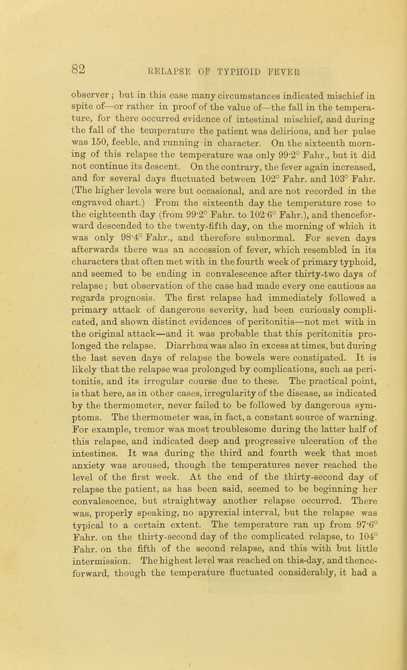 observer ; but in this case many circumstances indicated mischief in spite of—or rather in proof of the value of—the fall in the tempera- ture, for there occurred evidence of intestinal mischief, and during the fall of the temperature the patient was delirious, and her pulse was 150, feeble, and running in character. On the sixteenth morn- ing of this relapse the temperature was only 99-2° Fahr., but it did not continue its descent. On the contrary, the fever again increased, and for several days fluctuated between 102° Fahr. and 103° Fahr. (The higher levels were but occasional, and are not recorded in the engraved chart.) From the sixteenth day the temperature rose to the eighteenth day (from 99-2° Fahr. to 102-6° Fahr.), and thencefor- ward descended to the twenty-fifth day, on the morning of which it was only 98-4° Fahr., and therefore subnormal. For seven days afterwards there was an accession of fever, which resembled in its characters that often met with in the fourth week of primary typhoid, and seemed to be ending in convalescence after thirty-two days of relapse; but observation of the case had made every one cautious as regards prognosis. The first relapse had immediately followed a primary attack of dangerous severity, had been curiously compli- cated, and shown distinct evidences of peritonitis—not met with in the original attack—and it was probable that this peritonitis pro- longed the relapse. Diarrhoea was also in excess at times, but during the last seven days of relapse the bowels were constipated. It is likely that the relapse was prolonged by complications, such as peri- tonitis, and its irregular course due to these. The practical point, is that here, as in other cases, irregularity of the disease, as indicated by the thermometer, never failed to be followed by dangerous sym- ptoms. The thermometer was, in fact, a constant source of warning. For example, tremor was most troublesome during the latter half of this relapse, and indicated deep and progressive ulceration of the intestines. It was during the third and fourth week that most anxiety was aroused, though the temperatures never reached the level of the first week. At the end of the thirty-second day of relapse the patient, as has been said, seemed to be beginning her convalescence, but straightway another relapse occurred. There was, properly speaking, no apyrexial interval, but the relapse was typical to a certain extent. The temperature ran up from 97'60 Fahr. on the thirty-second day of the complicated relapse, to 104° Fahr. on the fifth of the second relapse, and this with but little intermission. The highest level was reached on this-day, and thence- forward, though the temperature fluctuated considerably, it had a