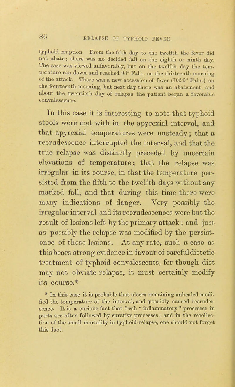 typhoid eruption. From the fifth day to the twelfth the fever did not abate; there was no decided fall on the eighth or ninth day. The case was viewed unfavorably, but on the twelfth day the tem- perature ran down and reached 98° Fahr. on the thirteenth morning of the attack. There was a new accession of fever (102-5° Fahr.) on the fourteenth morning, but next day there was an abatement, and about the twentieth day of relapse the patient began a favorable convalescence. In this case it is interesting to note thafc typhoid stools were met with in the apyrexial interval, and that apyrexial temperatures were unsteady; that a recrudescence interrupted the interval, and that the true relapse was distinctly preceded by uncertain elevations of temperature; that the relapse was irregular in its course, in that the temperature per- sisted from the fifth to the twelfth days without any marked fall, and that during this time there were many indications of danger. Very possibly the irregular interval and its recrudescences were but the result of lesions left by the primary attack; and just as possibly the relapse was modified by the persist- ence of these lesions. At any rate, such a case as this bears strong evidence in favour of careful dietetic treatment of typhoid convalescents, for though diet may not obviate relapse, it must certainly modify its course.* * In this case it is probable that ulcers remaining unhealed modi- fied the temperature of the interval, and possibly caused recrudes- cence. It is a curious fact that fresh  inflammatory  processes in parts are often followed by curative processes; and in the recollec- tion of the small mortality in typhoid-relapse, one should not forget this fact.
