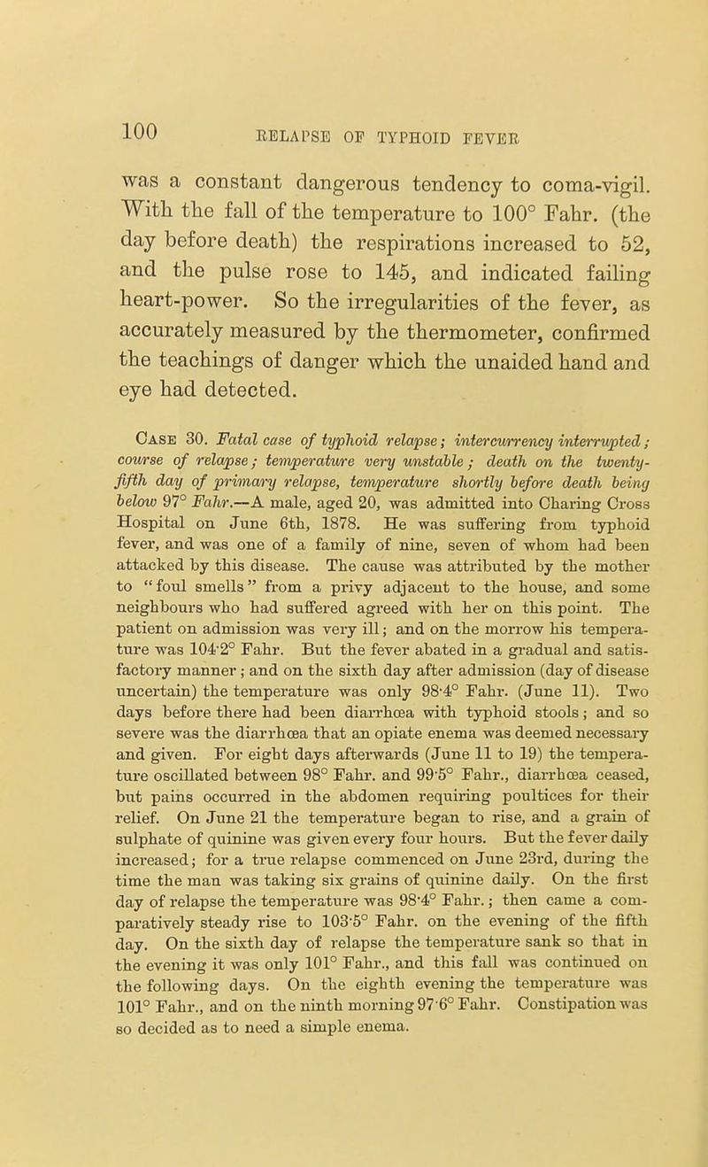 was a constant dangerous tendency to coma-vigil. With the fall of the temperature to 100° Fahr. (the day before death) the respirations increased to 52, and the pulse rose to 145, and indicated failing heart-power. So the irregularities of the fever, as accurately measured by the thermometer, confirmed the teachings of danger which the unaided hand and eye had detected. Case 30. Fatal case of typhoid relapse; intercurrency interrupted; course of relapse; temperature very unstable ; death on the twenty - fifth day of primary relapse, temperature shortly before death being below 97° Fahr.—A. male, aged 20, was admitted into Charing Cross Hospital on June 6th, 1878. He was suffering from typhoid fever, and was one of a family of nine, seven of whom had been attacked by this disease. The cause was attributed by the mother to foul smells from a privy adjacent to the house, and some neighbours who had suffered agreed with her on this point. The patient on admission was very ill; and on the morrow his tempera- ture was 1042° Fahr. But the fever abated in a gradual and satis- factory manner; and on the sixth day after admission (day of disease uncertain) the temperature was only 98-4° Fahr. (June 11). Two days before there had been diarrhoea with typhoid stools; and so severe was the diarrhoea that an opiate enema was deemed necessary and given. For eight days afterwards (June 11 to 19) the tempera- ture oscillated between 98° Fahr. and 99'5° Fahr., diarrhoea ceased, but pains occurred in the abdomen requiring poultices for their relief. On June 21 the temperature began to rise, and a grain of sulphate of quinine was given every four hours. But the fever daily increased; for a true relapse commenced on June 23rd, during the time the man was taking six grains of quinine daily. On the first day of relapse the temperature was 98*4° Fahr.; then came a com- paratively steady rise to 103'5° Fahr. on the evening of the fifth day. On the sixth day of relapse the temperature sank so that in the evening it was only 101° Fahr., and this fall was continued on the following days. On the eighth evening the temperature was 101° Fahr., and on the ninth morning 97 6° Fahr. Constipation was so decided as to need a simple enema.