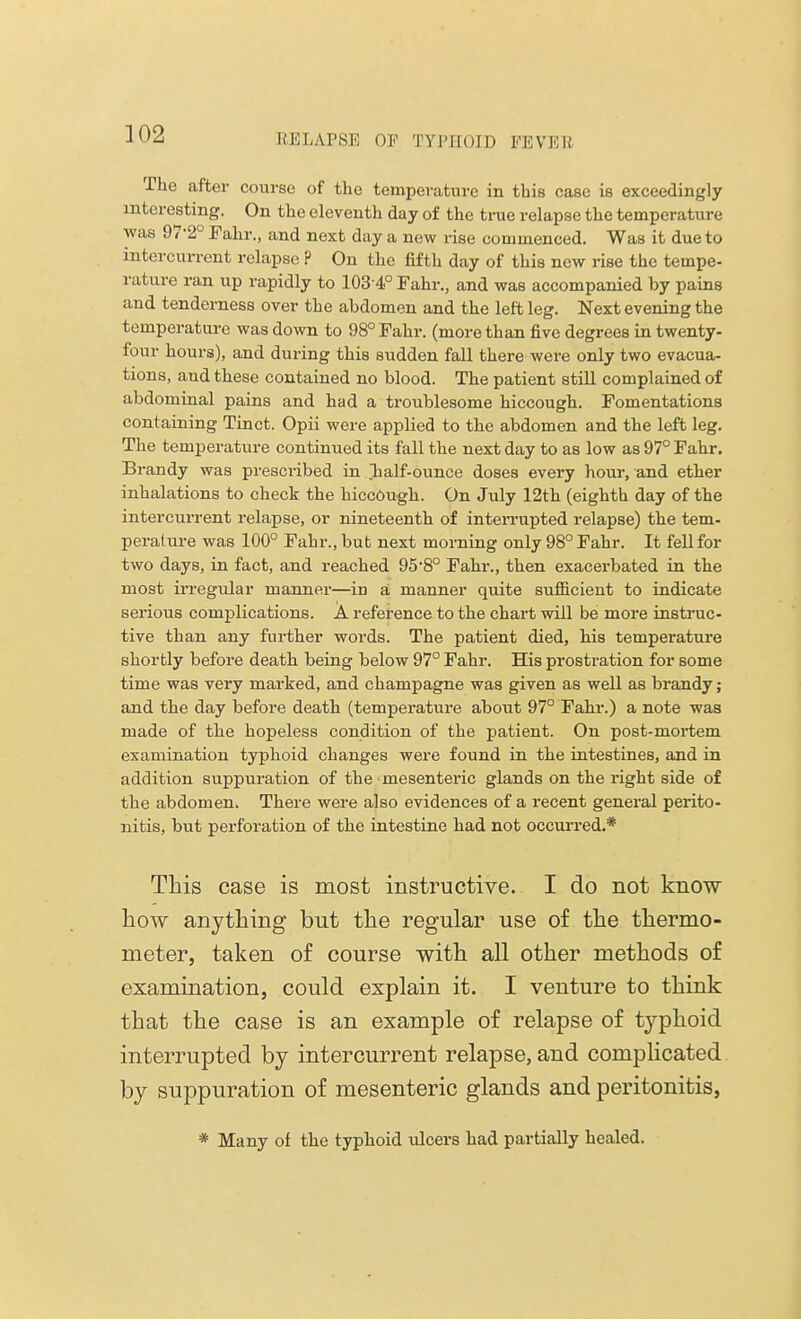 EE LAPSE OP TYl'lloH) PEVKIi The after course of the temperature in this case is exceedingly interesting. On the eleventh day of the true relapse the temperature was 97-2° Fahr., and next day a new rise commenced. Was it due to intercurrent relapse ? On the fifth day of this new rise the tempe- rature ran up rapidly to 103 4° Fahr., and was accompanied by pains and tenderness over the abdomen and the left leg. Next evening the temperature was down to 98° Fahr. (more than five degrees in twenty- four hours), and during this sudden fall there were only two evacua- tions, and these contained no blood. The patient still complained of abdominal pains and had a troublesome hiccough. Fomentations containing Tinct. Opii were applied to the abdomen and the left leg. The temperature continued its fall the next day to as low as 97° Fahr. Brandy was prescribed in Tialf-ounce doses every hour, and ether inhalations to check the hiccough. On July 12th (eighth day of the intercurrent relapse, or nineteenth of interrupted relapse) the tem- perature was 100° Fahr., but next morning only 98° Fahr. It fell for two days, in fact, and reached 95-8° Fahr., then exacerbated in the most irregular manner—in a manner quite sufficient to indicate serious complications. A reference to the chart will be more instruc- tive than any further words. The patient died, his temperature shortly before death being below 97° Fahr. His prostration for some time was very marked, and champagne was given as well as brandy; and the day before death (temperature about 97° Fahr.) a note was made of the hopeless condition of the patient. On post-mortem examination typhoid changes were found in the intestines, and in addition suppuration of the mesenteric glands on the l-ight side of the abdomen. There were also evidences of a recent general perito- nitis, but perforation of the intestine had not occurred.* This case is most instructive. I do not know how anything but the regular use of the thermo- meter, taken of course with all other methods of examination, could explain it. I venture to think that the case is an example of relapse of typhoid interrupted by intercurrent relapse, and complicated by suppuration of mesenteric glands and peritonitis, * Many of the typhoid ulcers had partially healed.
