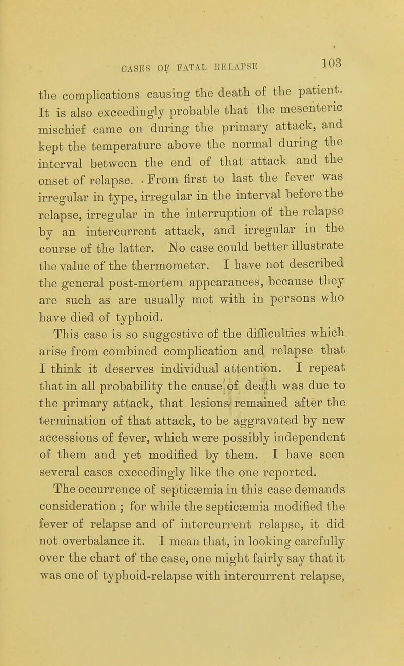 the complications causing the death of the patient. It is also exceedingly probable that the mesenteric mischief came on during the primary attack, and kept the temperature above the normal during the interval between the end of that attack and the onset of relapse. . From first to last the fever was irregular in type, irregular in the interval before the relapse, irregular in the interruption of the relapse by an intercurrent attack, and irregular in the course of the latter. No case could better illustrate the value of the thermometer. I have not described the general post-mortem appearances, because they are such as are usually met with in persons who have died of typhoid. This case is so suggestive of the difficulties which arise from combined complication and relapse that I think it deserves individual attention. I repeat that in all probability the cause'of death was due to the primary attack, that lesions remained after the termination of that attack, to be aggravated by new accessions of fever, which were possibly independent of them and yet modified by them. I have seen several cases exceedingly like the one reported. The occurrence of septicaemia in this case demands consideration ; for while the septicaemia modified the fever of relapse and of intercurrent relapse, it did not overbalance it. I mean that, in looking carefully over the chart of the case, one might fairly say that it was one of typhoid-relapse with intercurrent relapse,