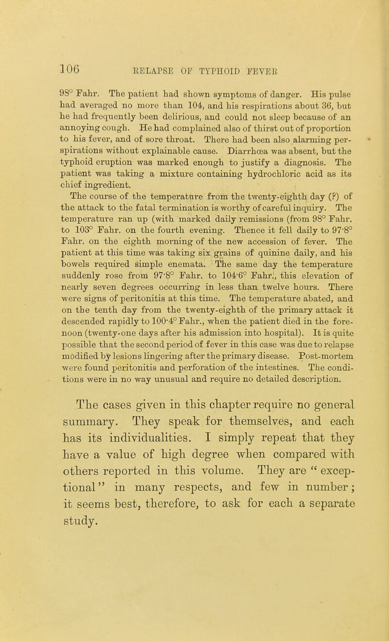 9S° Fahr. The patient had shown symptoms of danger. His pulse had averaged no more than 104, and his respirations about 36, but be had frequently been delirious, and could not sleep because of an annoying cough. He had complained also of thirst out of proportion to his fever, and of sore throat. There had been also alarming per- spirations without explainable cause. Diarrhoea was absent, but the typhoid eruption was marked enough to justify a diagnosis. The patient was taking a mixture containing hydrochloric acid as its chief ingredient. The course of the temperature from the twenty-eighth day (?) of the attack to the fatal termination is worthy of careful inquiry. The temperature ran up (with marked daily remissions (from 98° Fahr. to 103° Fahr. on the fourth evening. Thence it fell daily to 97-8° Fahr. on the eighth morning of the new accession of fever. The patient at this time was taking six grains of quinine daily, and his bowels required simple enemata. The same day the temperature suddenly rose from 97-8° Fahr. to 104-6° Fahr., this elevation of nearly seven degrees occurring in less than twelve hours. There were signs of peritonitis at this time. The temperature abated, and on the tenth day from the twenty-eighth of the primary attack it descended rapidly to 100-4°Fahr., when the patient died in the fore- noon (twenty-one days after his admission into hospital). It is quite possible that the second period of fever in this case was due to relapse modified by lesions lingering after the primary disease. Post-mortem were found peritonitis and perforation of the intestines. The condi- tions were in no way unusual and require no detailed description. The cases given in this chapter require no general summary. They speak for themselves, and each has its individualities. I simply repeat that they have a value of high degree when compared with others reported in this volume. They are  excep- tional  in many respects, and few in number; it seems best, therefore, to ask for each a separate study.