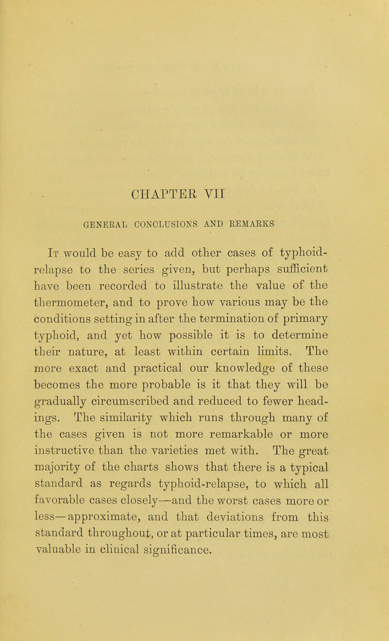 CHAPTER VII GENEEAL CONCLUSIONS AND EEMAEKS It would be easy to acid other cases of typhoid- relapse to the series given, but perhaps sufficient have been recorded to illustrate the value of the thermometer, and to prove how various may be the conditions setting in after the termination of primary typhoid, and yet how possible it is to determine their nature, at least within certain limits. The more exact and practical our knowledge of these becomes the more probable is it that they will be gradually circumscribed and reduced to fewer head- ings. The similarity which runs through many of the cases given is not more remarkable or more instructive than the varieties met with. The great majority of the charts shows that there is a typical standard as regards typhoid-relapse, to which all favorable cases closely—and the worst cases more or less—approximate, and that deviations from this standard throughout, or at particular times, are most valuable in clinical significance.