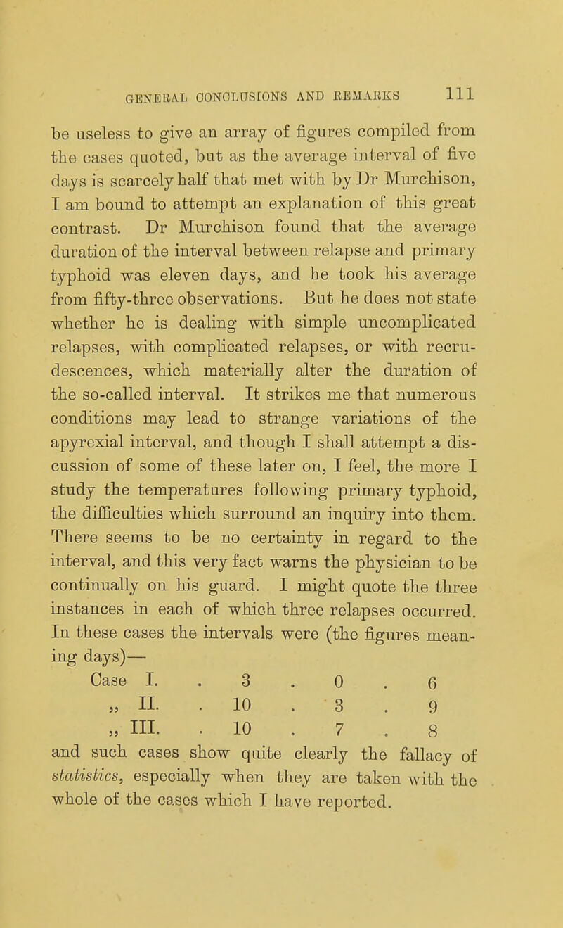 be useless to give an array of figures compiled from the cases quoted, but as the average interval of five days is scarcely half that met with by Dr Murchison, I am bound to attempt an explanation of this great contrast. Dr Murchison found that the average duration of the interval between relapse and primary typhoid was eleven days, and be took his average from fifty-three observations. But he does not state whether he is dealing with simple uncomplicated relapses, with complicated relapses, or with recru- descences, which materially alter the duration of the so-called interval. It strikes me that numerous conditions may lead to strange variations of the apyrexial interval, and though I shall attempt a dis- cussion of some of these later on, I feel, the more I study the temperatures following primary typhoid, the difficulties which surround an inquiry into them. There seems to be no certainty in regard to the interval, and this very fact warns the physician to be continually on his guard. I might quote the three instances in each of which three relapses occurred. In these cases the intervals were (the figures mean- ing days)— Case I. . 3 . 0 . 6 „ II. .10 . ' 3 . 9 „ HI. . 10 . 7 . 8 and such cases show quite clearly the fallacy of statistics, especially when they are taken with the whole of the cases which I have reported.