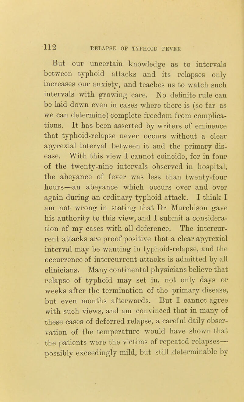 But our uncertain knowledge as to intervals between typhoid attacks and its relapses only increases our anxiety, and teaches us to watch such intervals with growing care. No definite rule can be laid down even in cases where there is (so far as we can determine) complete freedom from complica- tions. It has been asserted by writers of eminence that typhoid-relapse never occurs without a clear apyrexial interval between it and the primary dis- ease. With this view I cannot coincide, for in four of the twenty-nine intervals observed in hospital, the abeyance of fever was less than twenty-four hours—an abeyance which occurs over and over again during an ordinary typhoid attack. I think I am not wrong in stating that Dr Murchison gave his authority to this view, and I submit a considera- tion of my cases with all deference. The intercur- rent attacks are proof positive that a clear apyrexial interval may be wanting in typhoid-relapse, and the occurrence of intercurrent attacks is admitted by all clinicians. Many continental physicians believe that relapse of typhoid may set in, not only days or weeks after the termination of the primary disease, but even months afterwards. But I cannot agree with such views, and am convinced that in many of these cases of deferred relapse, a careful daily obser- vation of the temperature would have shown that the patients were the victims of repeated relapses— possibly exceedingly mild, but still determinable by