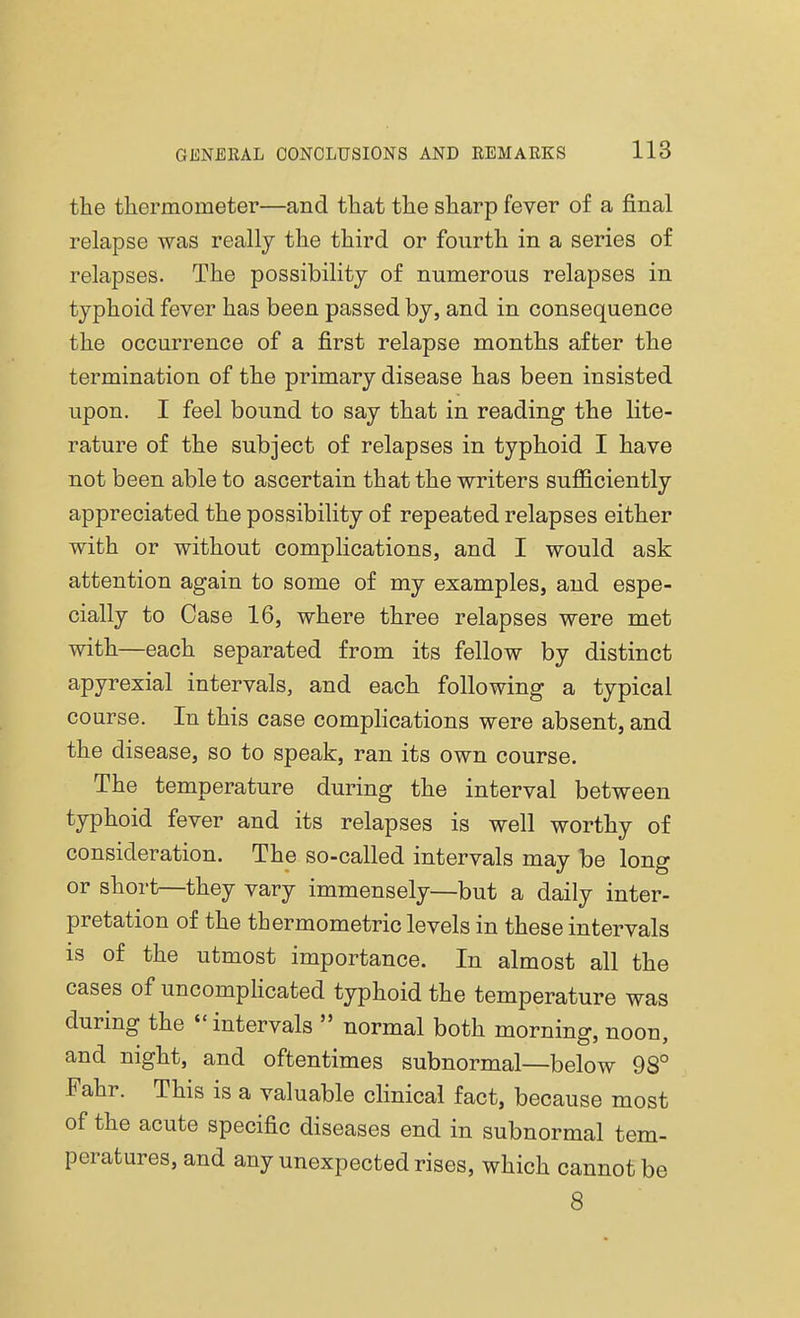 the thermometer—and that the sharp fever of a final relapse was really the third or fourth in a series of relapses. The possibility of numerous relapses in typhoid fever has been passed by, and in consequence the occurrence of a first relapse months after the termination of the primary disease has been insisted upon. I feel bound to say that in reading the lite- rature of the subject of relapses in typhoid I have not been able to ascertain that the writers sufficiently appreciated the possibility of repeated relapses either with or without complications, and I would ask attention again to some of my examples, and espe- cially to Case 16, where three relapses were met with—each separated from its fellow by distinct apyrexial intervals, and each following a typical course. In this case complications were absent, and the disease, so to speak, ran its own course. The temperature during the interval between typhoid fever and its relapses is well worthy of consideration. The so-called intervals may be long or short—they vary immensely—but a daily inter- pretation of the thermometric levels in these intervals is of the utmost importance. In almost all the cases of uncomplicated typhoid the temperature was during the intervals  normal both morning, noon, and night, and oftentimes subnormal—below 98° Fahr. This is a valuable clinical fact, because most of the acute specific diseases end in subnormal tem- peratures, and any unexpected rises, which cannot be 8