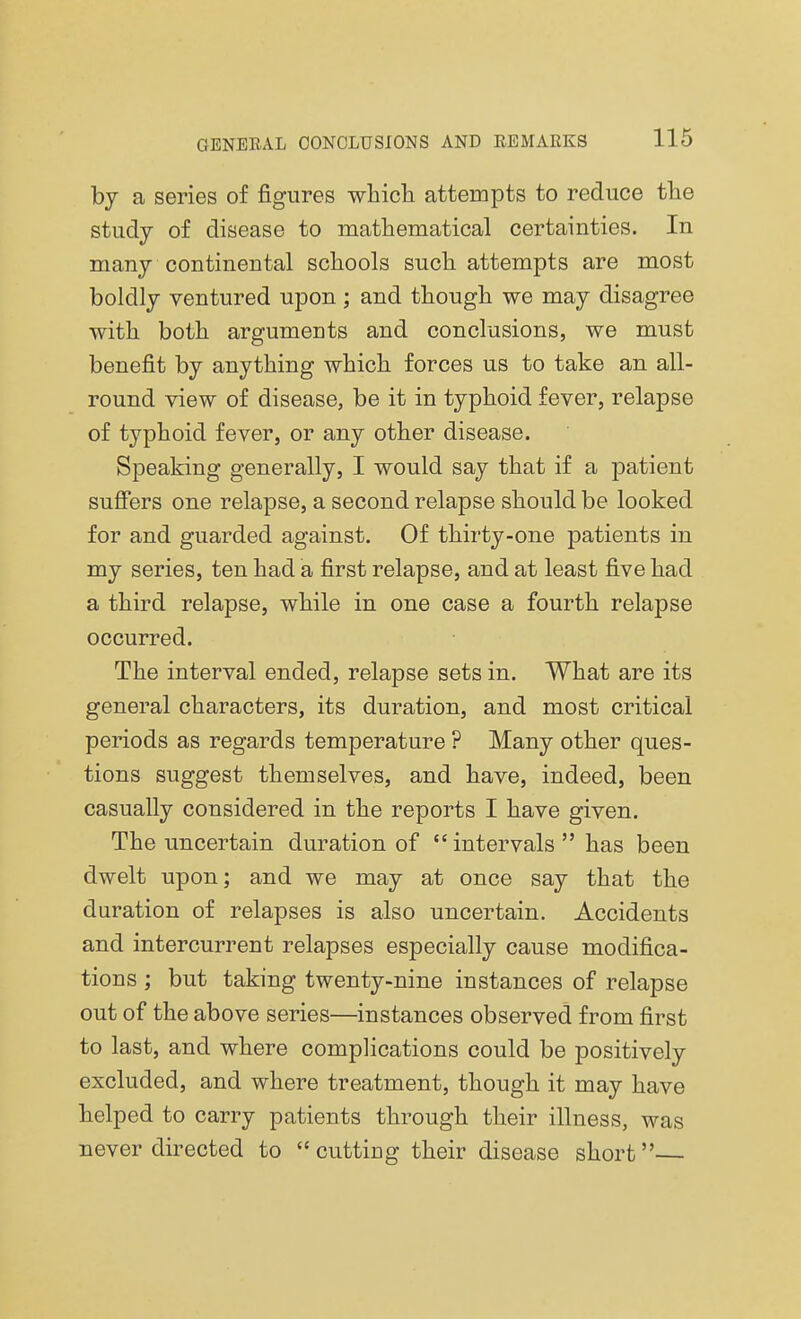 by a series of figures which attempts to reduce the study of disease to mathematical certainties. In many continental schools such attempts are most boldly ventured upon ; and though we may disagree with both arguments and conclusions, we must benefit by anything which forces us to take an all- round view of disease, be it in typhoid fever, relapse of typhoid fever, or any other disease. Speaking generally, I would say that if a patient suffers one relapse, a second relapse should be looked for and guarded against. Of thirty-one patients in my series, ten had a first relapse, and at least five had a third relapse, while in one case a fourth relapse occurred. The interval ended, relapse sets in. What are its general characters, its duration, and most critical periods as regards temperature ? Many other ques- tions suggest themselves, and have, indeed, been casually considered in the reports I have given. The uncertain duration of intervals has been dwelt upon; and we may at once say that the duration of relapses is also uncertain. Accidents and intercurrent relapses especially cause modifica- tions ; but taking twenty-nine instances of relapse out of the above series—instances observed from first to last, and where complications could be positively excluded, and where treatment, though it may have helped to carry patients through their illness, was never directed to cutting their disease short—