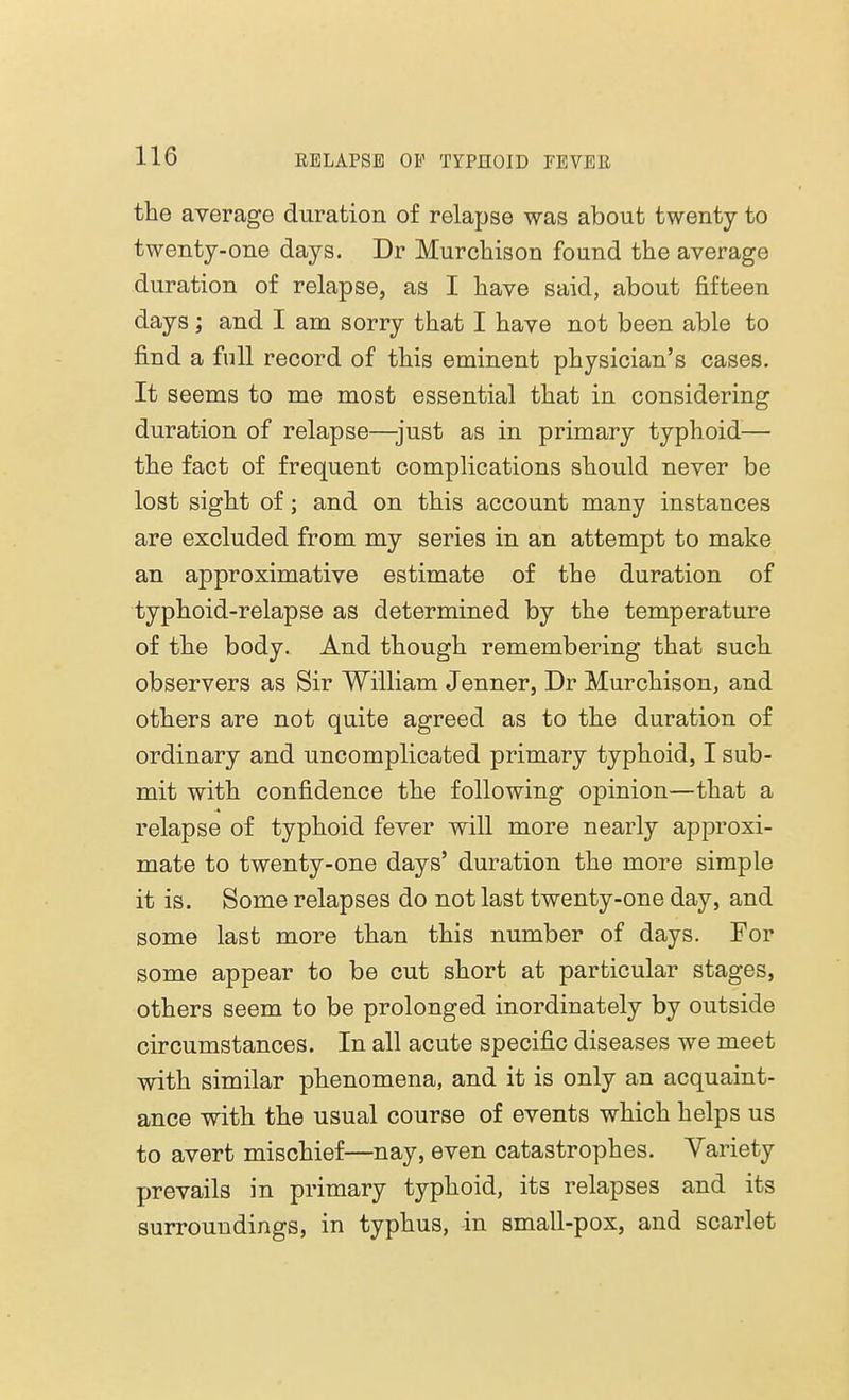 the average duration of relapse was about twenty to twenty-one days. Dr Murchison found the average duration of relapse, as I have said, about fifteen days; and I am sorry that I have not been able to find a full record of this eminent physician's cases. It seems to me most essential that in considering duration of relapse—just as in primary typhoid— the fact of frequent complications should never be lost sight of; and on this account many instances are excluded from my series in an attempt to make an approximative estimate of the duration of typhoid-relapse as determined by the temperature of the body. And though remembering that such observers as Sir William Jenner, Dr Murchison, and others are not quite agreed as to the duration of ordinary and uncomplicated primary typhoid, I sub- mit with confidence the following opinion—that a relapse of typhoid fever will more nearly approxi- mate to twenty-one days' duration the more simple it is. Some relapses do not last twenty-one day, and some last more than this number of days. For some appear to be cut short at particular stages, others seem to be prolonged inordinately by outside circumstances. In all acute specific diseases we meet with similar phenomena, and it is only an acquaint- ance with the usual course of events which helps us to avert mischief—nay, even catastrophes. Variety prevails in primary typhoid, its relapses and its surroundings, in typhus, in small-pox, and scarlet