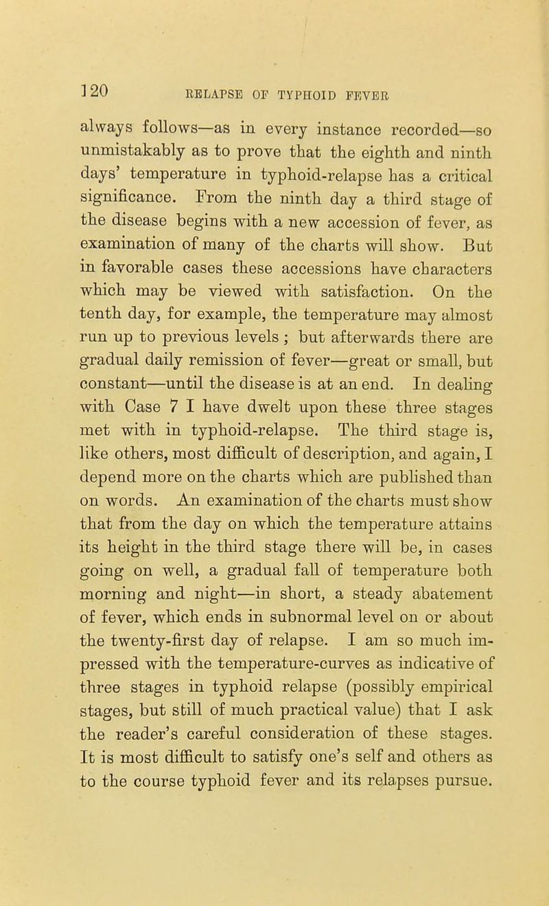 always follows—as in every instance recorded—so unmistakably as to prove that the eighth and ninth days' temperature in typhoid-relapse has a critical significance. From the ninth day a third stage of the disease begins with a new accession of fever, as examination of many of the charts will show. But in favorable cases these accessions have characters which may be viewed with satisfaction. On the tenth day, for example, the temperature may almost run up to previous levels ; but afterwards there are gradual daily remission of fever—great or small, but constant—until the disease is at an end. In dealing with Case 7 I have dwelt upon these three stages met with in typhoid-relapse. The third stage is, like others, most difficult of description, and again, I depend more on the charts which are published than on words. An examination of the charts must show that from the day on which the temperature attains its height in the third stage there will be, in cases going on well, a gradual fall of temperature both morning and night—in short, a steady abatement of fever, which ends in subnormal level on or about the twenty-first day of relapse. I am so much im- pressed with the temperature-curves as indicative of three stages in typhoid relapse (possibly empirical stages, but still of much practical value) that I ask the reader's careful consideration of these stages. It is most difficult to satisfy one's self and others as to the course typhoid fever and its rela.pses pursue.