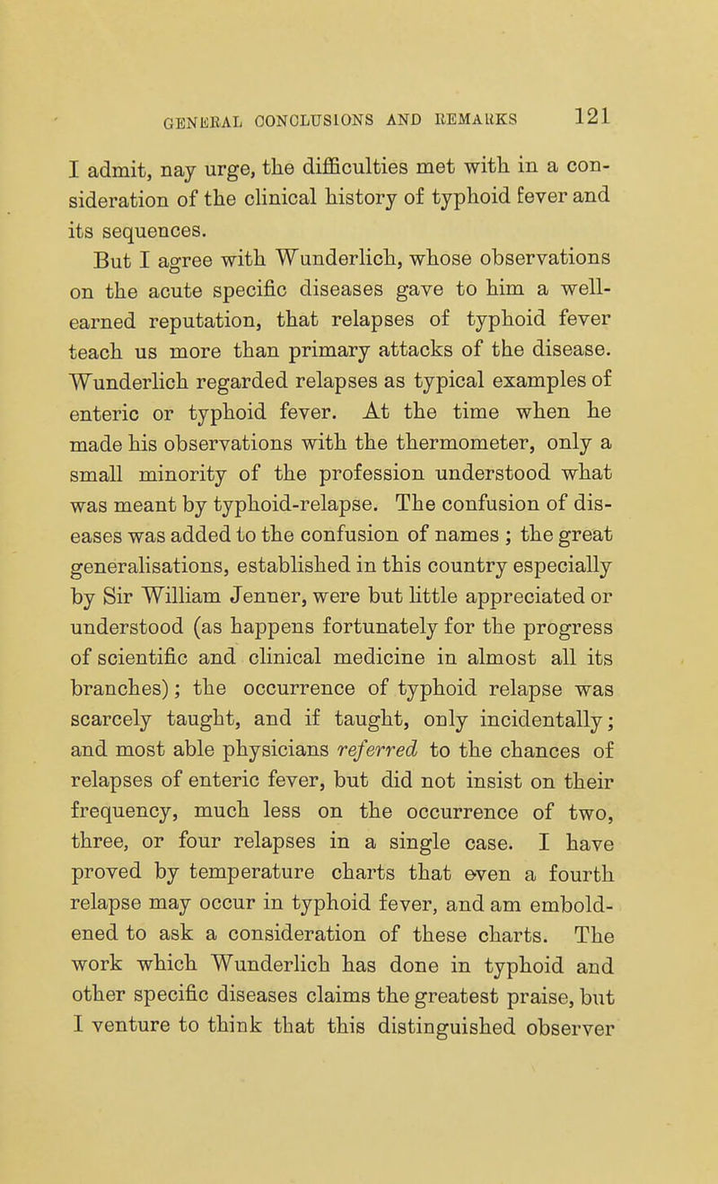 I admit, nay urge, the difficulties met with in a con- sideration of the clinical history of typhoid fever and its sequences. But I agree with Wunderlich, whose observations on the acute specific diseases gave to him a well- earned reputation, that relapses of typhoid fever teach us more than primary attacks of the disease. Wunderlich regarded relapses as typical examples of enteric or typhoid fever. At the time when he made his observations with the thermometer, only a small minority of the profession understood what was meant by typhoid-relapse. The confusion of dis- eases was added to the confusion of names ; the great generalisations, established in this country especially by Sir William Jenner, were but little appreciated or understood (as happens fortunately for the progress of scientific and clinical medicine in almost all its branches); the occurrence of typhoid relapse was scarcely taught, and if taught, only incidentally; and most able physicians referred to the chances of relapses of enteric fever, but did not insist on their frequency, much less on the occurrence of two, three, or four relapses in a single case. I have proved by temperature charts that even a fourth relapse may occur in typhoid fever, and am embold- ened to ask a consideration of these charts. The work which Wunderlich has done in typhoid and other specific diseases claims the greatest praise, but I venture to think that this distinguished observer