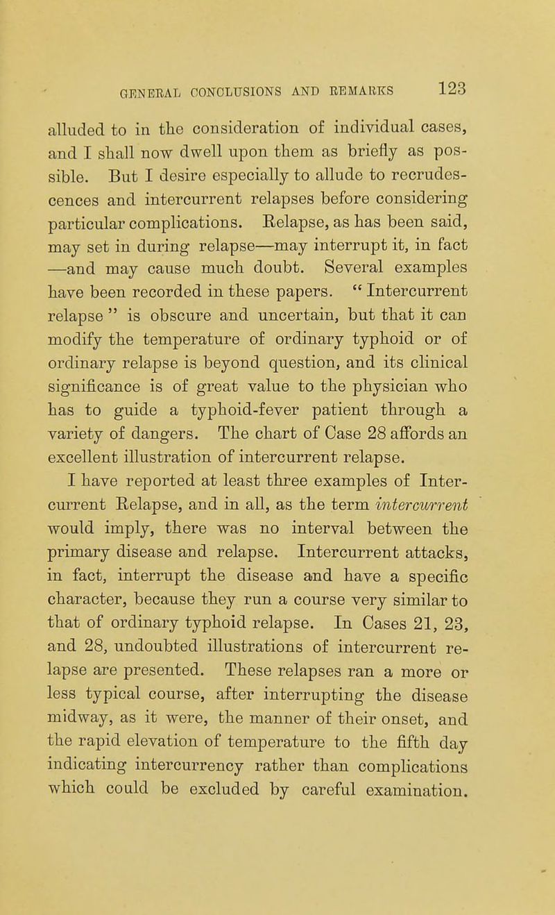 alluded to in the consideration of individual cases, and I shall now dwell upon them as briefly as pos- sible. But I desire especially to allude to recrudes- cences and intercurrent relapses before considering particular complications. Relapse, as has been said, may set in during relapse—may interrupt it, in fact —and may cause much doubt. Several examples have been recorded in these papers.  Intercurrent relapse  is obscure and uncertain, but that it can modify the temperature of ordinary typhoid or of ordinary relapse is beyond question, and its clinical significance is of great value to the physician who has to guide a typhoid-fever patient through a variety of dangers. The chart of Case 28 affords an excellent illustration of intercurrent relapse. I have reported at least three examples of Inter- current Relapse, and in all, as the term intercurrent would imply, there was no interval between the primary disease and relapse. Intercurrent attacks, in fact, interrupt the disease and have a specific character, because they run a course very similar to that of ordinary typhoid relapse. In Cases 21, 23, and 28, undoubted illustrations of intercurrent re- lapse are presented. These relapses ran a more or less typical course, after interrupting the disease midway, as it were, the manner of their onset, and the rapid elevation of temperature to the fifth day indicating intercurrency rather than complications which could be excluded by careful examination.