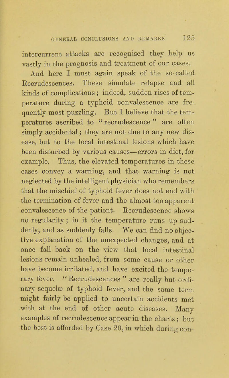 intercurrent attacks are recognised they help us vastly in the prognosis and treatment of our cases. And here I must again speak of the so-called Recrudescences. These simulate relapse and all kinds of complications; indeed, sudden rises of tem- perature during a typhoid convalescence are fre- quently most puzzling. But I believe that the tem- peratures ascribed to  recrudescence  are often simply accidental; they are not due to any new dis- ease, but to the local intestinal lesions which have been disturbed by various causes—errors in diet, for example. Thus, the elevated temperatures in these cases convey a warning, and that warning is not neglected by the intelligent physician who remembers that the mischief of typhoid fever does not end with the termination of fever and the almost too apparent convalescence of the patient. Recrudescence shows no regularity; in it the temperature runs up sud- denly, and as suddenly falls. We can find no objec- tive explanation of the unexpected changes, and at once fall back on the view that local intestinal lesions remain unhealed, from some cause or other have become irritated, and have excited the tempo- rary fever. Recrudescences  are really but ordi- nary sequelae of typhoid fever, and the same term might fairly be applied to uncertain accidents met with at the end of other acute diseases. Many examples of recrudescence appear in the charts; but the best is afforded by Case 20, in which during con-