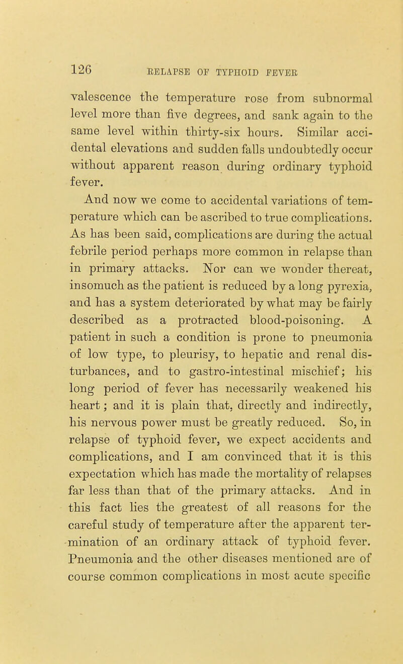 12C valescence the temperature rose from subnormal level more than five degrees, and sank again to the same level within thirty-six hours. Similar acci- dental elevations and sudden falls undoubtedly occur without apparent reason during ordinary typhoid fever. And now we come to accidental variations of tem- perature which can be ascribed to true complications. As has been said, complications are during the actual febrile period perhaps more common in relapse than in primary attacks. Nor can we wonder thereat, insomuch as the patient is reduced by a long pyrexia, and has a system deteriorated by what may be fairly described as a protracted blood-poisoning. A patient in such a condition is prone to pneumonia of low type, to pleurisy, to hepatic and renal dis- turbances, and to gastro-intestinal mischief; his long period of fever has necessarily weakened his heart; and it is plain that, directly and indirectly, his nervous power must be greatly reduced. So, in relapse of typhoid fever, we expect accidents and complications, and I am convinced that it is this expectation which has made the mortality of relapses far less than that of the primary attacks. And in this fact lies the greatest of all reasons for the careful study of temperature after the apparent ter- mination of an ordinary attack of typhoid fever. Pneumonia and the other diseases mentioned are of course common complications in most acute specific