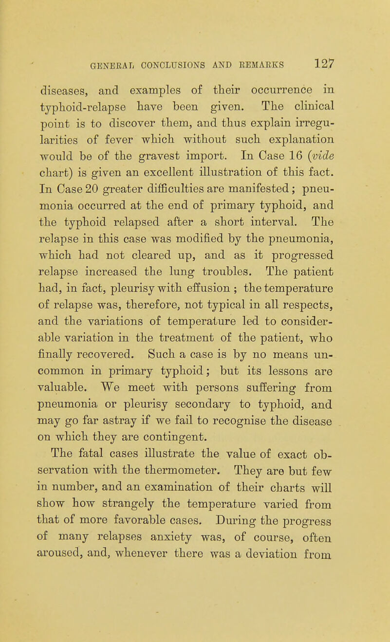 diseases, and examples of their occurrence in typhoid-relapse have been given. The clinical point is to discover them, and thus explain irregu- larities of fever which without such explanation would be of the gravest import. In Case 16 (vide chart) is given an excellent illustration of this fact. In Case 20 greater difficulties are manifested; pneu- monia occurred at the end of primary typhoid, and the typhoid relapsed after a short interval. The relapse in this case was modified by the pneumonia, which had not cleared up, and as it progressed relapse increased the lung troubles. The patient had, in fact, pleurisy with effusion ; the temperature of relapse was, therefore, not typical in all respects, and the variations of temperature led to consider- able variation in the treatment of the patient, who finally recovered. Such a case is by no means un- common in primary typhoid; but its lessons are valuable. We meet with persons suffering from pneumonia or pleurisy secondary to typhoid, and may go far astray if we fail to recognise the disease on which they are contingent. The fatal cases illustrate the value of exact ob- servation with the thermometer. They are but few in number, and an examination of their charts will show how strangely the temperature varied from that of more favorable cases. During the progress of many relapses anxiety was, of course, often aroused, and, whenever there was a deviation from