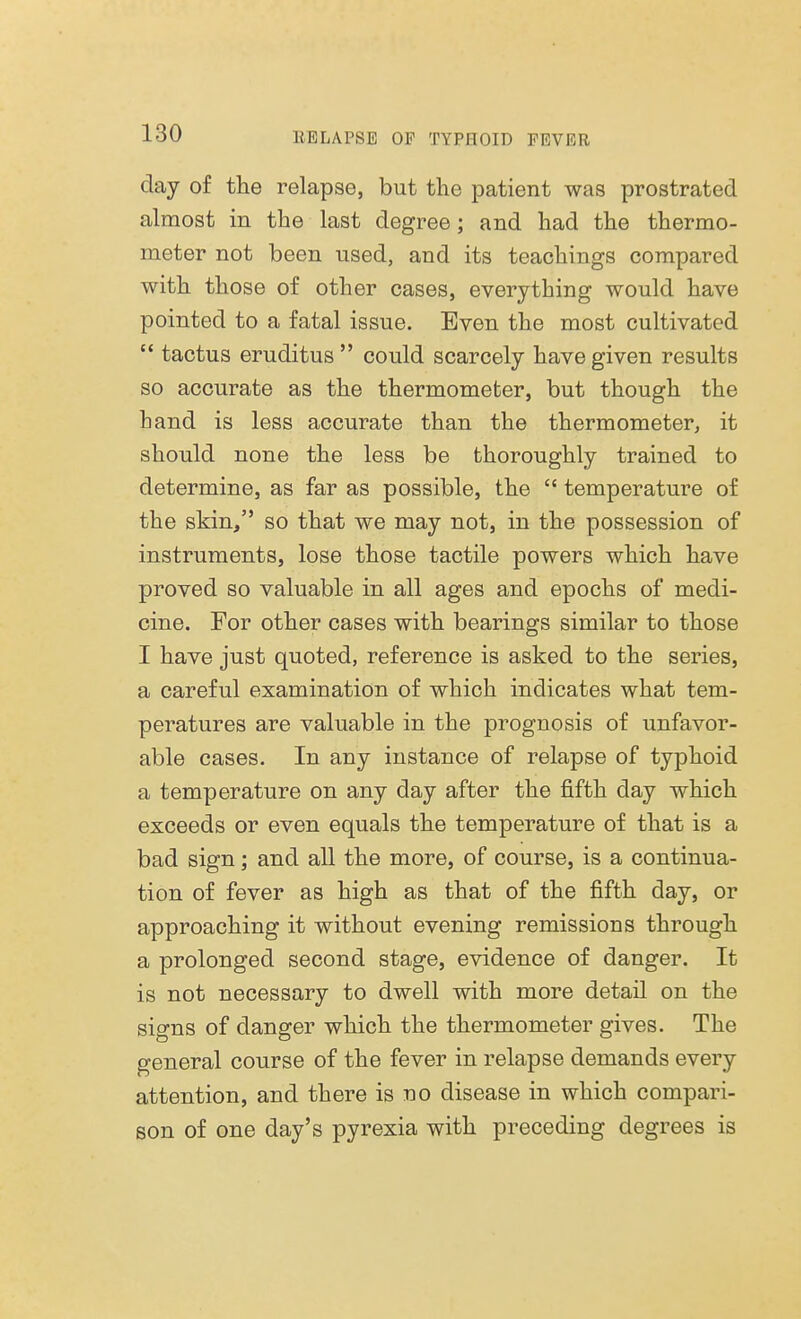 day of the relapse, but the patient was prostrated almost in the last degree; and had the thermo- meter not been used, and its teachings compared with those of other cases, everything would have pointed to a fatal issue. Even the most cultivated  tactus eruditus could scarcely have given results so accurate as the thermometer, but though the hand is less accurate than the thermometer, it should none the less be thoroughly trained to determine, as far as possible, the  temperature of the skin, so that we may not, in the possession of instruments, lose those tactile powers which have proved so valuable in all ages and epochs of medi- cine. For other cases with bearings similar to those I have just quoted, reference is asked to the series, a careful examination of which indicates what tem- peratures are valuable in the prognosis of unfavor- able cases. In any instance of relapse of typhoid a temperature on any day after the fifth day which exceeds or even equals the temperature of that is a bad sign; and all the more, of course, is a continua- tion of fever as high as that of the fifth day, or approaching it without evening remissions through a prolonged second stage, evidence of danger. It is not necessary to dwell with more detail on the signs of clanger which the thermometer gives. The general course of the fever in relapse demands every attention, and there is no disease in which compari- son of one day's pyrexia with preceding degrees is