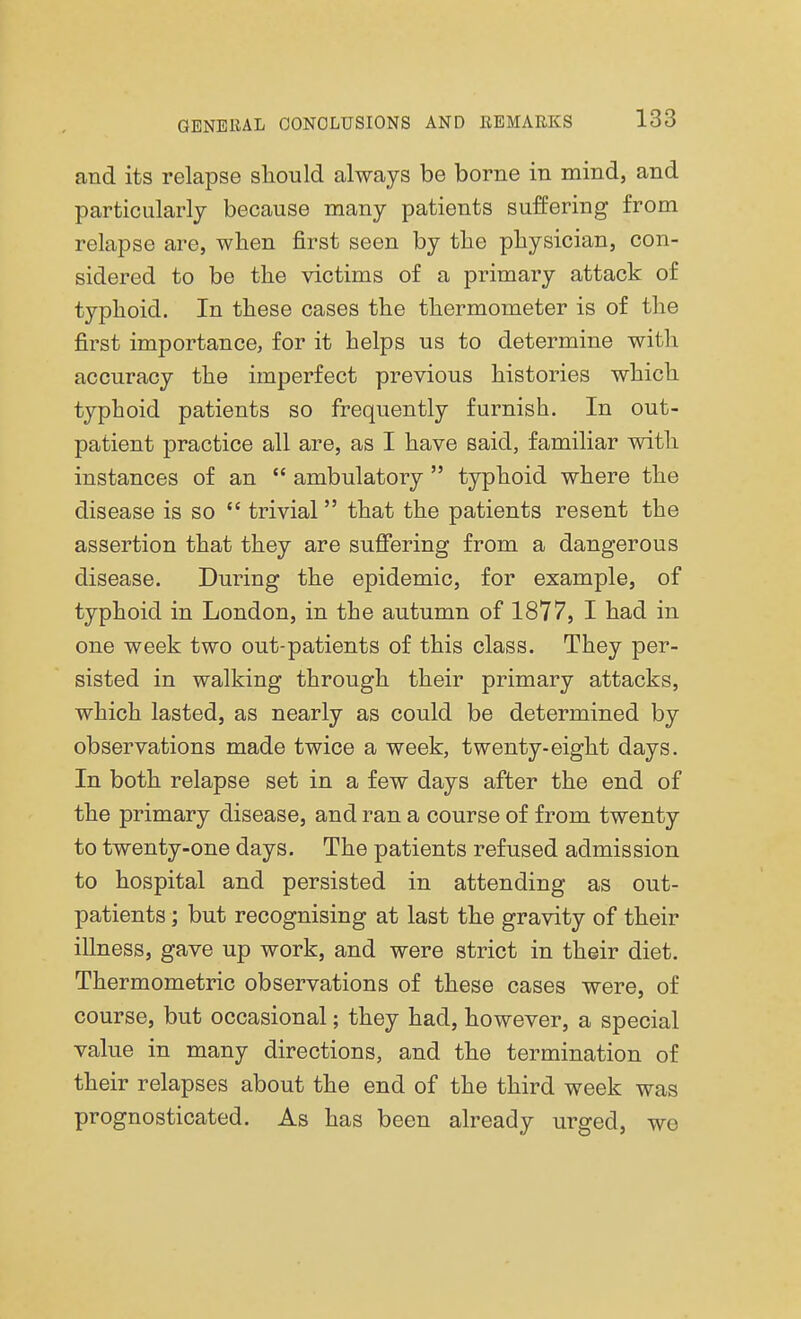 and its relapse should always be borne in mind, and particularly because many patients suffering from relapse are, when first seen by the physician, con- sidered to be the victims of a primary attack of typhoid. In these cases the thermometer is of the first importance, for it helps us to determine with accuracy the imperfect previous histories which typhoid patients so frequently furnish. In out- patient practice all are, as I have said, familiar with instances of an  ambulatory  typhoid where the disease is so  trivial that the patients resent the assertion that they are suffering from a dangerous disease. During the epidemic, for example, of typhoid in London, in the autumn of 1877, I had in one week two out-patients of this class. They per- sisted in walking through their primary attacks, which lasted, as nearly as could be determined by observations made twice a week, twenty-eight days. In both relapse set in a few days after the end of the primary disease, and ran a course of from twenty to twenty-one days. The patients refused admission to hospital and persisted in attending as out- patients ; but recognising at last the gravity of their illness, gave up work, and were strict in their diet. Thermometric observations of these cases were, of course, but occasional; they had, however, a special value in many directions, and the termination of their relapses about the end of the third week was prognosticated. As has been already urged, we