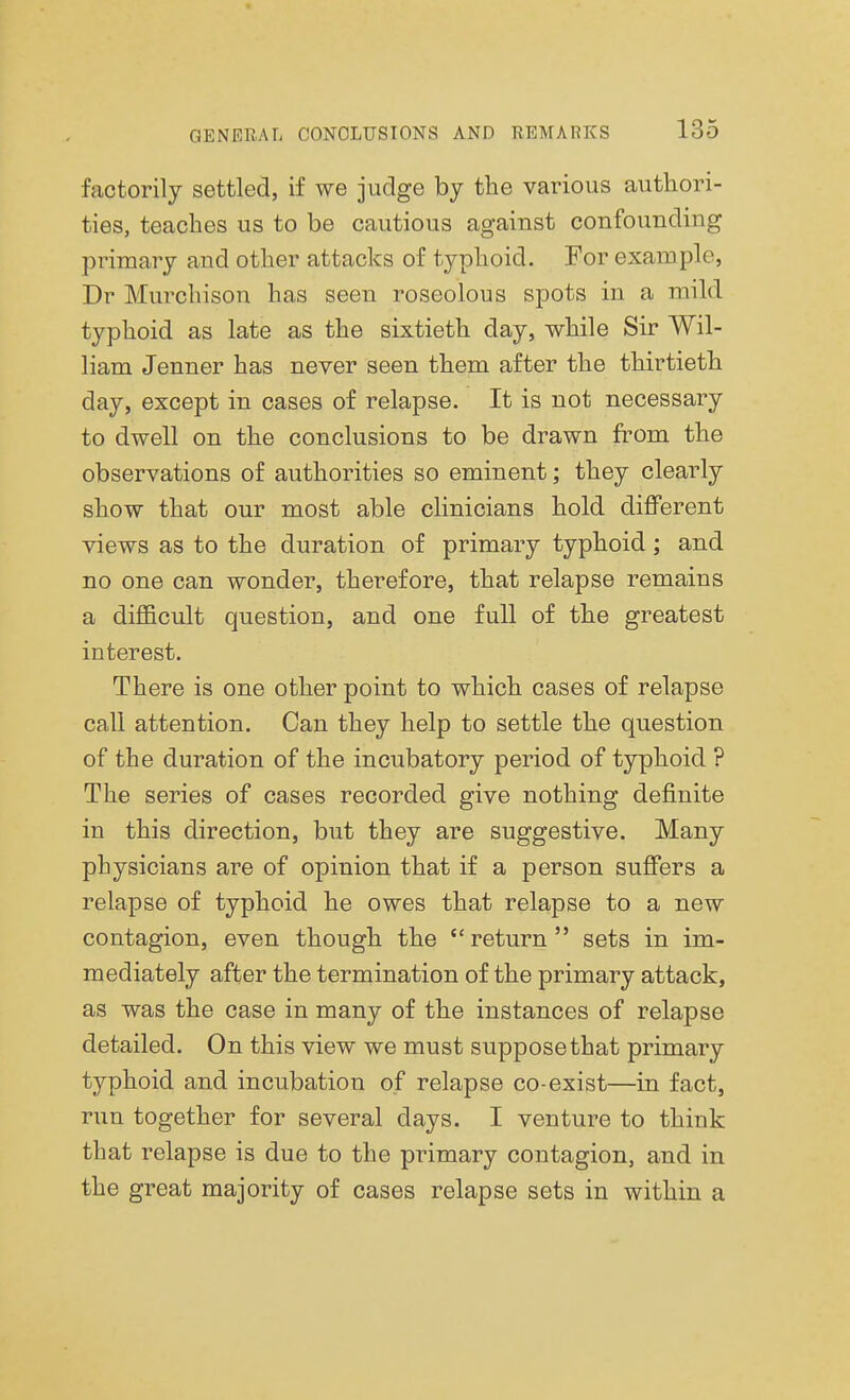 factorily settled, if we judge by the various authori- ties, teaches us to be cautious against confounding primary and other attacks of typhoid. For example, Dr Murchison has seen roseolous spots in a mild typhoid as late as the sixtieth day, while Sir Wil- liam Jenner has never seen them after the thirtieth day, except in cases of relapse. It is not necessary to dwell on the conclusions to be drawn from the observations of authorities so eminent; they clearly show that our most able clinicians hold different views as to the duration of primary typhoid; and no one can wonder, therefore, that relapse remains a difficult question, and one full of the greatest interest. There is one other point to which cases of relapse call attention. Can they help to settle the question of the duration of the incubatory period of typhoid ? The series of cases recorded give nothing definite in this direction, but they are suggestive. Many physicians are of opinion that if a person suffers a relapse of typhoid he owes that relapse to a new contagion, even though the return sets in im- mediately after the termination of the primary attack, as was the case in many of the instances of relapse detailed. On this view we must suppose that primary typhoid and incubation of relapse co-exist—in fact, run together for several days. I venture to think that relapse is due to the primary contagion, and in the great majority of cases relapse sets in within a