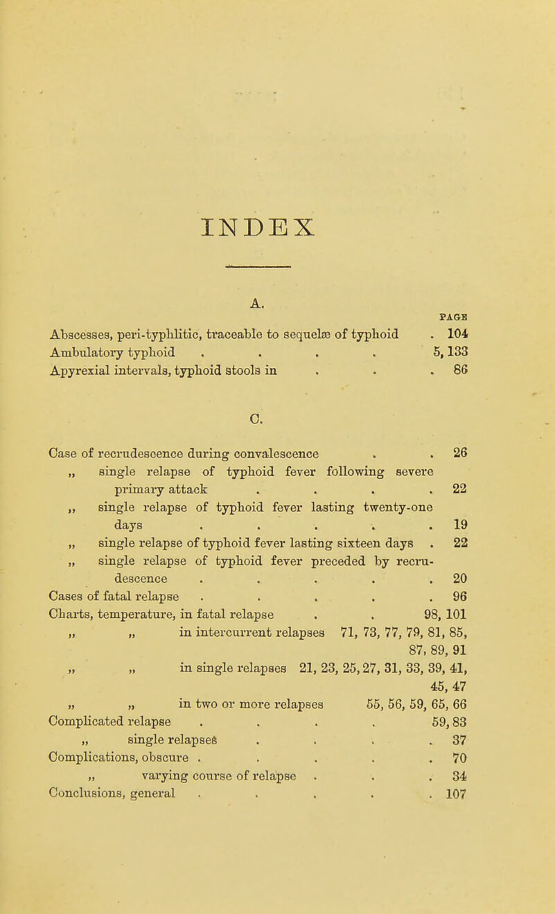 INDEX A. PAGE Abscesses, peri-typlilitic, traceable to sequelae of typhoid . 104 Ambulatory typhoid .... 5,133 Apyrexial intervals, typhoid stools in . .86 C. Case of recrudescence during convalescence . . 26 „ single relapse of typhoid fever following severe primary attack . . . .22 „ single relapse of typhoid fever lasting twenty-one days . . . . .19 „ single relapse of typhoid fever lasting sixteen days . 22 „ single relapse of typhoid fever preceded by recru- descence . . . . .20 Cases of fatal relapse . . , . .96 Ob arts, temperature, in fatal relapse . . 98, 101 „ „ in intercurrent relapses 71,73,77,79,81,85, 87, 89, 91 in single relapses 21, 23, 25,27, 31, 33, 39, 41, 45, 47 „ „ in two or more relapses 55, 56, 59, 65, 66 Complicated relapse . . . . 59,83 „ single relapses . . . .37 Complications, obscure . . . . .70 „ varying course of relapse . . .34 Conclusions, general ..... 107