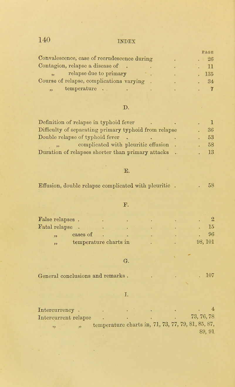 TAOK Convalescence, case of recrudescence during . . 26 Contagion, relapse a disease of . . .11 „ relapse due to primary . . . 135 Course of relapse, complications varying . . .34 „ temperature . . . . .7 D. Definition of relapse in typhoid fever . . .1 Difficulty of separating primary typhoid from relapse . 36 Double relapse of typhoid fever . . . .53 „ complicated with pleuritic effusion . . 58 Duration of relapses shorter than primary attacks . . 13 E. Effusion, double relapse complicated with pleuritic . . 58 F. False relapses . . . . . .2 Fatal relapse . . . . . .15 „ cases of . . . .96 „ temperature charts in . . 98, 101 G. General conclusions and remarks .... 107 r. Intercurrency . . . • • .4 Intercurrent relapse . • • .73,76,78 temperature charts in, 71, 73, 77, 79, 81, 85, 87, 89, 91