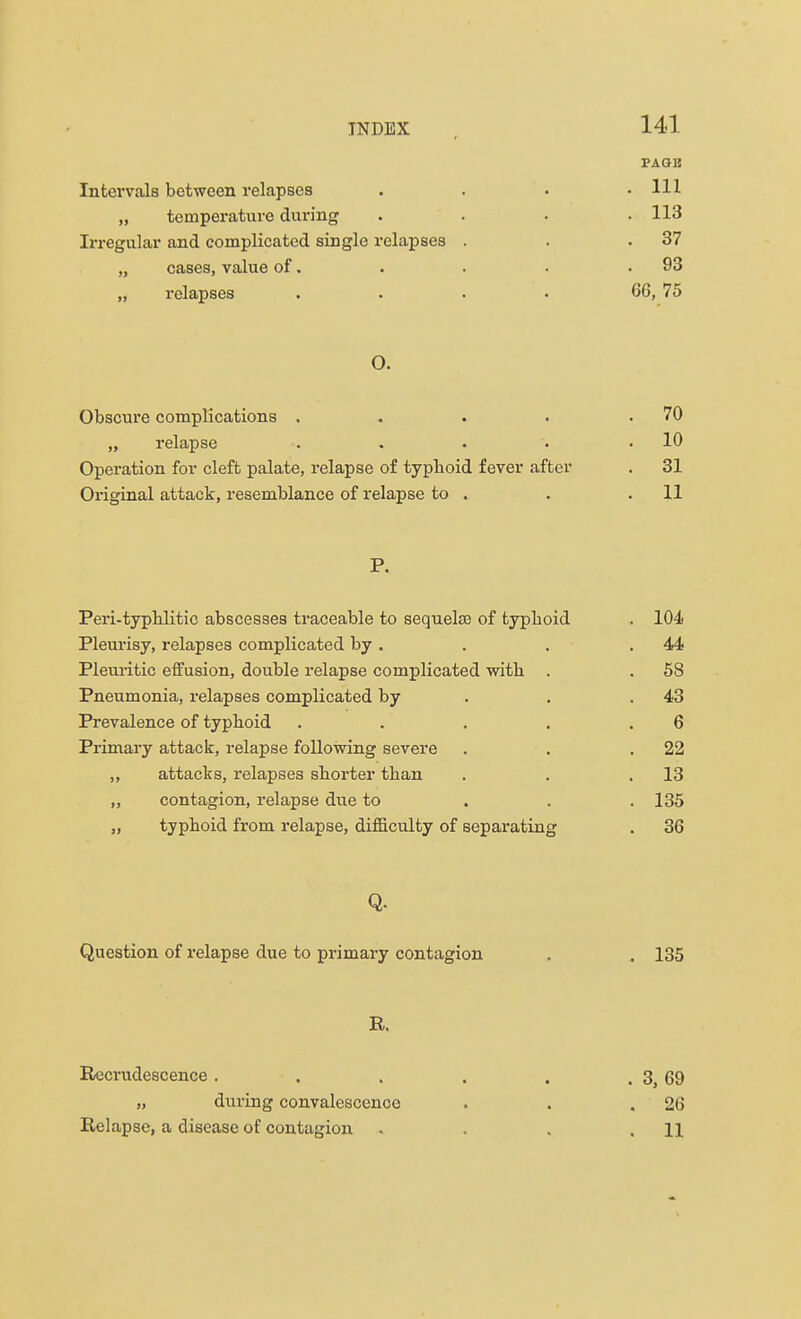PAQB Intervals between relapses . . . .111 „ temperature during . . . .113 Irregular and complicated single relapses . . .37 „ cases, value of. . . . .93 „ relapses .... 66, 75 O. Obscure complications . . . . .70 „ relapse . . . '• .10 Operation for cleft palate, relapse of typhoid fever after . 31 Original attack, resemblance of relapse to . . .11 P. Peri-typhlitic abscesses traceable to sequelae of typhoid . 104 Pleurisy, relapses complicated by . . . .44 Pleuritic effusion, double relapse complicated with . . 5S Pneumonia, relapses complicated by . .43 Prevalence of typhoid . . . . .6 Primary attack, relapse following severe . . .22 „ attacks, relapses shorter than . . .13 „ contagion, relapse due to 135 „ typhoid from relapse, difficulty of separating . 36 Q. Question of relapse due to primary contagion . . 135 R. Recrudescence . . . . . . 3, 69 „ during convalescence . . .26 Relapse, a disease of contagion . . . .11