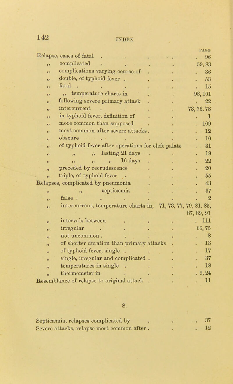 PAGE Relapse, cases of fatal . . ... . 96 >> complicated .... 59,83 j) complications varying course of . 36 n double, of typhoid fever . . 53 » fatal ..... . 15 >> „ temperature charts in 98,101 following severe primary attack . 22 » intercurrent .... 73, 76,78 >> in typhoid fever, definition of 1 11 more common than supposed . 109 a most common after severe attacks. . 12 obscure . 10 11 of typhoid fever after operations for cleft palate . 31 II „ „ lasting 21 days . 19 II •> ., „ 16 days . . 22 II preceded by recrudescence . 20 II triple, of typhoid fever . 55 Relapses, complicated by pneumonia . 43 ii „ septicaemia . 37 11 false ..... 2 ii intercurrent, temperature charts in, 71, 73, 77, 79, 81, 85, 87, 89, 91 ii intervals between . Ill ii irregular .... 66, 75 ii not uncommon .... . 8 ii of shorter duration than primary attacks . . 13 ii of typhoid fever, single . . 17 ii single, irregular and complicated . . 37 ii temperatures in single . . 18 ii thermometer in . 9,24 Resemblance of relapse to original attack . . 11 S. Septicaemia, relapses complicated by . .37 Severe attacks, relapse most common after . . .12