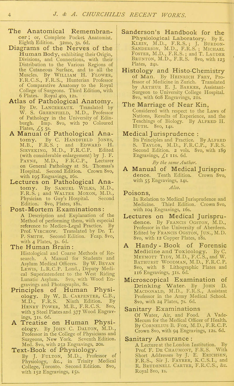 The Anatomical Remembran- cer ; or, Complete Pocket Anatomist. Eighth Edition. 32mo, 3s. 6d. Diagrams of the Nerves of the Human Body, exhibiting their Origin, Divisions, and Connections, with their Distribution to the Various Regions of the Cutaneous Surface, and to all the Muscles. By William H. Flower, F.R.C.S., F.R.S., Hunterian Professor of Comparative Anatomy to the Royal College of Surgeons. Third Edition, with 6 Plates. Royal 4to, 12s. Atlas of Pathological Anatomy. By Dr. Lancereaux. Translated by W. S. Greenfield, M.D., Professor of Pathology in the University of Edin- burgh. Imp. 8vo, with 70 Coloured Plates, j£5 5s. A Manual of Pathological Ana- tomy. By C. Handfield Jones, M.B., F.R.S. ; and Edward H. Sieveking, M.D., F.R.C.P. Edited (with considerable enlargement) by J. F. Payne, M.D., F.R.C.P., Lecturer on General Pathology at St. Thomas's Hospital. Second Edition. Crown 8vo, with 195 Engravings, 16s. Lectures on Pathological Ana- tomy. By Samuel Wilks, M.D., F.R.S. ; and Walter Moxon, M.D., Physician to Guy's Hospital. Second Edition. 8vo, Plates, 18s. Post-Mortem Examinations: A Description and Explanation of the Method of performing them, with especial reference to Medico-Legal Practice. By Prof. ViRCHOW. Translated by Dr. T. P. Smith. Second Edition. Fcap. 8vo, with 4 Plates, 3s. 6d. The Human Brain : Histological and Coarse Methods of Re- search. A Manual for Students and Asylum Medical Officers. By W. Bevan Lewis, L.R.C.P. Lond., Deputy Medi- cal Superintendent to the West Riding Lunatic Asylum. 8vo, with Wood En- gravings and Photographs, 8s. Principles of Human Physi- ology. By W. B. Carpenter, C.B., M.D., F.R.S. Ninth Edition. By Henry Power, M.B., F.R.C.S. 8vo, with 3 Steel Plates and 377 Wood Engrav- ings, 31s. 6d. A Treatise on Human Physi- ology. By John C. Dalton, M.D., Professor in the College of Physicians and Surgeons, New York. Seventh Edition. Med. 8vo, with 252 Engravings, 20s. Text-Book of Physiology. By J. Fulton, M.D., Professor of Physiology, &c, in Trinity Medical College, Toronto. Second Edition. 8vo, with 152 Engravings, 15s. Sanderson's Handbook for the Physiological Laboratory. By E. Klein, M.D., F.R.S. ; J. Burdon- Sanderson, M.D., F.R.S. ; Michael Foster, M.D., F.R.S.; and T. Lauder Brunton, M.D., F.R.S. 8vo, with 123 Plates, 24s. Histology and Histo-Chemistry of Man. By Heinrich Frey, Pro- fessor of Medicine in Zurich. Translated by Arthur E. J. Barker, Assistant- Surgeon to University College Hospital. 8vo, with 608 Engravings, 2is. The Marriage of Near Kin, Considered with respect to the Laws of Nations, Results of Experience, and the Teachings of Biology. By Alfred H. Huth. 8vo, 14s. Medical Jurisprudence : Its Principles and Practice. By Alfred S. Taylor, M.D., F.R.C.P., F.R.S. Second Edition. 2 vols. 8vo, with 189 Engravings, £1 lis. 6d. By the same Author. A Manual of Medical Jurispru- dence. Tenth Edition. Crown 8vo, with 55 Engravings, 14s. Also. Poisons, In Relation to Medical Jurisprudence and Medicine. Third Edition. Crown 8vo, with 104 Engravings, 16s. Lectures on Medical Jurispru- dence. By Francis Ogston, M.D., Professor in the University of Aberdeen. Edited by Francis Ogston, Jun., M.D. 8vo, with 12 Copper Plates, 18s. A Handy - Book of Forensic Medicine and Toxicology. By C. Meymott Tidy, M.D., F.C.S., and W. Bathurst Woodman, M.D., F.R.C.P. 8vo, with 8 Lithographic Plates and 116 Engravings, 31s. 6d. Microscopical Examination of Drinking Water. By John D. Macdonald, M.D., F.R.S., Assistant Professor in the Army Medical School. 8vo, with 24 Plates, 7s. 6d. Sanitary Examinations Of Water, Air, and Food. A Vade- Mecum for the Medical Officer of Health. By Cornelius B. Fox, M.D., F.R.C.P. Crown 8vo, with 94 Engravings, 12s. 6d. Sanitary Assurance : A Lecture at the London Institution. By Prof. F. De Chaumont, F.R.S. With Short Addresses by J. E. Erichsen, F.R.S., Sir J. Fayrer, K.C.S.I., and R. Brudenell Carter, F.R.C.S., &c. Royal Svo, is.