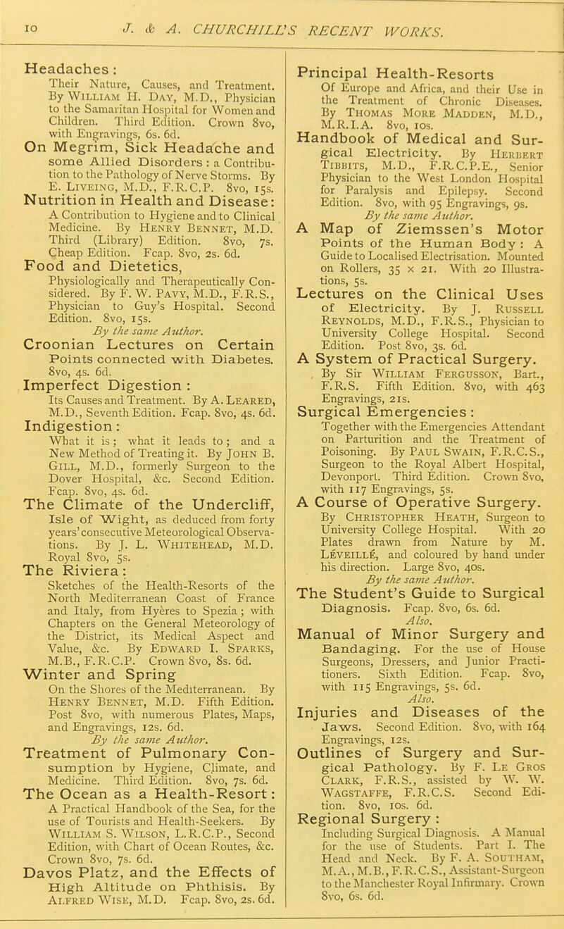 Headaches : Their Nature, Causes, and Treatment. By William H. Day, M.D., Physician to the Samaritan Hospital for Women and Children. Third Edition. Crown 8vo, with Engravings, 6s. 6d. On Megrim, Sick Headache and some Allied Disorders : a Contribu- tion to the Pathology of Nerve Storms. By E. Liveing, M.D., F.R.C.P. 8vo, 15s. Nutrition in Health and Disease: A Contribution to Plygiene and to Clinical Medicine. By Henry Bennet, M.D. Third (Library) Edition. 8vo, 7s. Cheap Edition. Fcap. 8vo, 2s. 6d. Food and Dietetics, Physiologically and Therapeutically Con- sidered. By F. W. Pavy, M.D., F.R.S., Physician to Guy's Hospital. Second Edition. 8vo, 15s. By the same Author. Croonian Lectures on Certain Points connected with Diabetes. 8vo, 4s. 6d. Imperfect Digestion : Its Causes and Treatment. By A. Leared, M.D., Seventh Edition. Fcap. 8vo, 4s. 6d. Indigestion: What it is; what it leads to; and a New Method of Treating it. By John B. Gill, M.D., formerly Surgeon to the Dover Hospital, &c. Second Edition. Fcap. 8vo, 4s. 6d. The Climate of the Undercliff, Isle of Wight, as deduced from forty years'consecutive Meteorological Observa- tions. By J. L. Whitehead, M.D. Royal 8vo, 5s. The Riviera: Sketches of the Health-Resorts of the North Mediterranean Coast of France and Italy, from Hyeres to Spezia ; with Chapters on the General Meteorology of the District, its Medical Aspect and Value, &c. By Edward I. Sparks, M.B., F.R.C.P. Crown 8vo, 8s. 6d. Winter and Spring On the Shores of the Mediterranean. By Henry Bennet, M.D. Fifth Edition. Post 8vo, with numerous Plates, Maps, and Engravings, 12s. 6d. By the same Author. Treatment of Pulmonary Con- sumption by Hygiene, Climate, and Medicine. Third Edition. 8vo, 7s. 6d. The Ocean as a Health-Resort: A Practical Handbook of the Sea, for the use of Tourists and Health-Seekers. By William S. Wilson, L.R.C.P., Second Edition, with Chart of Ocean Routes, &c. Crown 8vo, 7s. 6d. Davos Platz, and the Effects of High Altitude on Phthisis. By Alfred Wise, M.D. Fcap. 8vo, 2s. 6d. Principal Health-Resorts Of Europe and Africa, and their Use in the Treatment of Chronic Diseases. By Thomas More Madden, M.D., M.R.I.A. 8vo, 10s. Handbook of Medical and Sur- gical Electricity. By Herbert Tibbits, M.D., F.R.C.P.E., Senior Physician to the West London Hospital for Paralysis and Epilepsy. Second Edition. 8vo, with 95 Engravings, 9s. By the same Author. A Map of Ziemssen's Motor Points of the Human Body : A Guide to Localised Electrisation. Mounted on Rollers, 35 x 21. With 20 Illustra- tions, 5s. Lectures on the Clinical Uses of Electricity. By J. Russell Reynolds, M.D., F.R.S., Physician to University College Hospital. Second Edition. Post 8vo, 3s. 6d. A System of Practical Surgery. By Sir William Fergusson, Bart., F.R.S. Fifth Edition. 8vo, with 463 Engravings, 21s. Surgical Emergencies: Together with the Emergencies Attendant on Parturition and the Treatment of Poisoning. By Paul Swain, F.R.C.S., Surgeon to the Royal Albert Hospital, Devonporl. Third Edition. Crown Svo, with 117 Engravings, 5s. A Course of Operative Surgery. By Christopher Heath, Surgeon to University College Hospital. With 20 Plates drawn from Nature by M. Leveille, and coloured by hand under his direction. Large Svo, 40s. By the same Author. The Student's Guide to Surgical Diagnosis. Fcap. Svo, 6s. 6d. Also. Manual of Minor Surgery and Bandaging. For the use of House Surgeons, Dressers, and Junior Practi- tioners. Sixth Edition. Fcap. 8vo, with 115 Engravings, 5s. 6d. Also. Injuries and Diseases of the Jaws. Second Edition. Svo, with 164 Engravings, 12s. Outlines of Surgery and Sur- gical Pathology. By F. Le Gros Clark, F.R.S., assisted by W. W. Wagstaffe, F.R.C.S. Second Edi- tion. 8vo, 10s. 6d. Regional Surgery : Including Surgical Diagnosis. A Manual for the use of Students. Part L The Head and Neck. By F. A. Southam, M. A., M.B.,F.R.C.S., Assistant-Surgeon to the Manchester Royal Infirmary. Crown Svo, 6s. 6d.