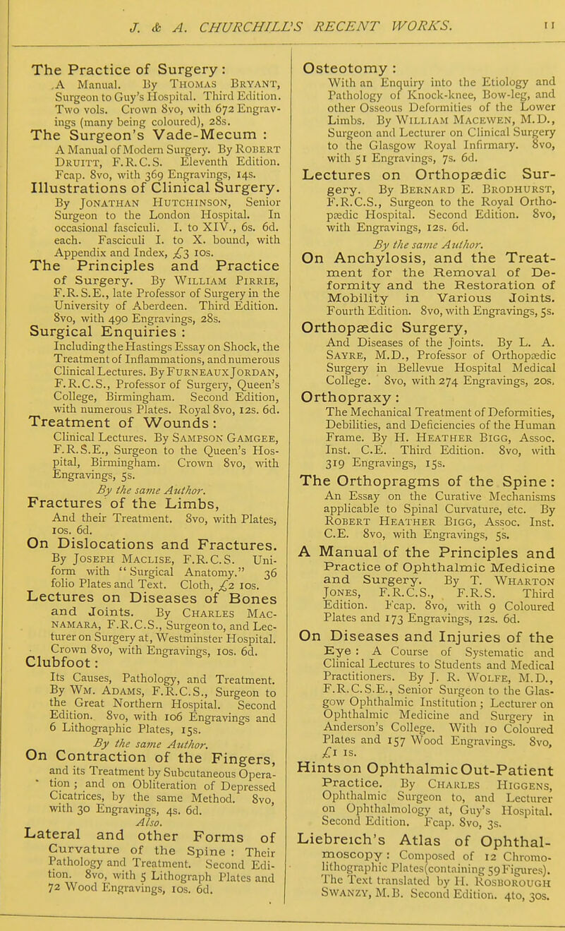 The Practice of Surgery : .A Manual. By Thomas Bryant, Surgeon to Guy's Hospital. Third Edition. Two vols. Crown 8vo, with 672 Engrav- ings (many being coloured), 28s. The Surgeon's Vade-Mecum : A Manual of Modern Surgery. By Robert Druitt, F.R.C.S. Eleventh Edition. Fcap. 8vo, with 369 Engravings, 14s. Illustrations of Clinical Surgery. By Jonathan Hutchinson, Senior Surgeon to the London Hospital. In occasional fasciculi. I. to XIV., 6s. 6d. each. Fasciculi I. to X. bound, with Appendix and Index, £5 10s. The Principles and Practice of Surgery. By William Pirrie, F.R. S.E., late Professor of Surgery in the University of Aberdeen. Third Edition. 8vo, with 490 Engravings, 28s. Surgical Enquiries : Including the Hastings Essay on Shock, the Treatment of Inflammations, and numerous Clinical Lectures. By Furneaux Jordan, F.R.C.S., Professor of Surgery, Queen's College, Birmingham. Second Edition, with numerous Plates. Royal 8vo, 12s. 6d. Treatment of Wounds: Clinical Lectures. By Sampson Gamgee, F. R.S.E., Surgeon to the Queen's Hos- pital, Birmingham. Crown 8vo, with Engravings, 5s. By the same Author. Fractures of the Limbs, And their Treatment. 8vo, with Plates, 10s. 6d. On Dislocations and Fractures. By Joseph Maclise, F.R.C.S. Uni- form with  Surgical Anatomy. 36 folio Plates and Text. Cloth, £2 10s. Lectures on Diseases of Bones and Joints. By Charles Mac- namara, F.R.C.S., Surgeon to, and Lec- turer on Surgery at, Westminster Hospital. Crown 8vo, with Engravings, 10s. 6d. Clubfoot: Its Causes, Pathology, and Treatment. By Wm. Adams, F.R.C.S., Surgeon to the Great Northern Hospital. Second Edition. 8vo, with 106 Engravings and 6 Lithographic Plates, 15s. By the same Author. On Contraction of the Fingers, and its Treatment by Subcutaneous Opera- tion ; and on Obliteration of Depressed Cicatrices, by the same Method. 8vo, with 30 Engravings, 4s. 6d. Also. Lateral and other Forms of Curvature of the Spine : Their Pathology and Treatment. Second Edi- tion. 8vo, with S Lithograph Plates and 72 Wood Engravings, 10s. 6d. Osteotomy : With an Enquiry into the Etiology and Pathology of Knock-knee, Bow-leg, and other Osseous Deformities of the Lower Limbs. By William Macewen, M.D., Surgeon and Lecturer on Clinical Surgery to the Glasgow Royal Infirmary. 8vo, with 51 Engravings, 7s. 6d. Lectures on Orthopaedic Sur- gery. By Bernard E. Brodhurst, F.R.C.S., Surgeon to the Royal Ortho- paedic Hospital. Second Edition. 8vo, with Engravings, 12s. 6d. By the same Author. On Anchylosis, and the Treat- ment for the Removal of De- formity and the Restoration of Mobility in Various Joints. Fourth Edition. 8vo, with Engravings, 5s. Orthopaedic Surgery, And Diseases of the Joints. By L. A. Sayre, M.D., Professor of Orthopaedic Surgery in Bellevue Hospital Medical College. Svo, with 274 Engravings, 20s. Orthopraxy: The Mechanical Treatment of Deformities, Debilities, and Deficiencies of the Human Frame. By H. Heather Bigg, Assoc. Inst. C.E. Third Edition. 8vo, with 319 Engravings, 15s. The Orthopragms of the Spine : An Essay on the Curative Mechanisms applicable to Spinal Curvature, etc. By Robert Heather Bigg, Assoc. Inst. C.E. 8vo, with Engravings, 5s. A Manual of the Principles and Practice of Ophthalmic Medicine and Surgery. By T. Wharton Jones, F.R.C.S., F.R.S. Third Edition. Fcap. 8vo, with 9 Coloured Plates and 173 Engravings, 12s. 6d. On Diseases and Injuries of the Eye : A Course of Systematic and Clinical Lectures to Students and Medical Practitioners. By J. R. Wolfe, M.D., F.R.C.S.E., Senior Surgeon to the Glas- gow Ophthalmic Institution ; Lecturer on Ophthalmic Medicine and Surgery in Anderson's College. With 10 Coloured Plates and 157 Wood Engravings. Svo, £1 is. Hintson OphthalmicOut-Patient Practice. By Charles Higgens, Ophthalmic Surgeon to, and Lecturer on Ophthalmology at, Guy's Hospital. Second Edition. Fcap. Svo, 3s. Liebreich's Atlas of Ophthal- moscopy: Composed of 12 Chromo- lithographic Plates(containing 59 Figures). The Text translated by H. Rosborough Swanzy, M.B. Second Edition. 4to, 30s.