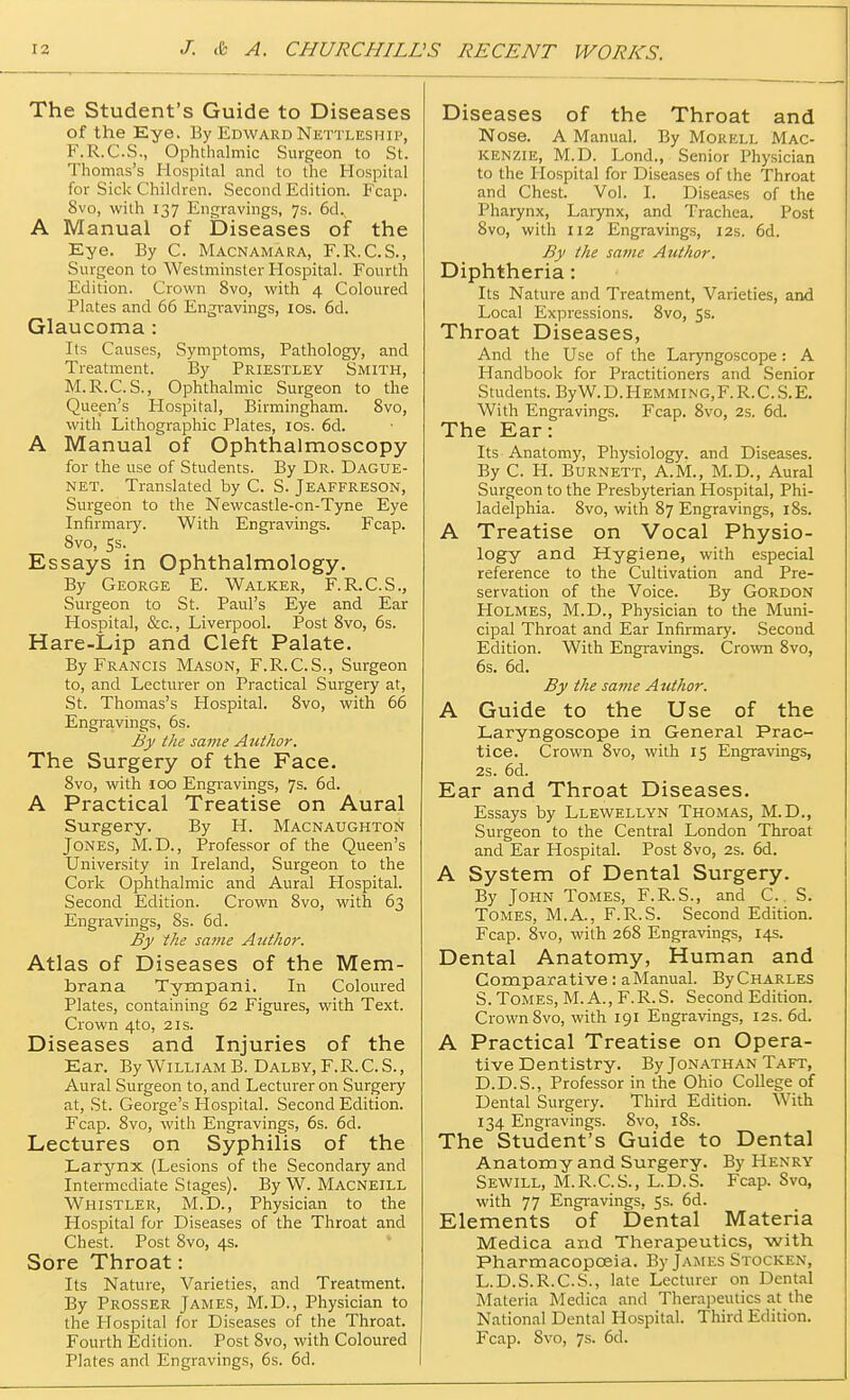 The Student's Guide to Diseases of the Eye. By Edward Nettleship, F.R.C.S., Ophthalmic Surgeon to St. Thomas's Hospital and to the Hospital for Sick Children. Second Edition. Fcap. 8vo, with 137 Engravings, 7s. 6d., A Manual of Diseases of the Eye. By C. Macnamara, F.R.C.S., Surgeon to Westminster Hospital. Fourth Edition. Crown 8vo, with 4 Coloured Plates and 66 Engravings, 10s. 6d. Glaucoma : Its Causes, Symptoms, Pathology, and Treatment. By Priestley Smith, M.R.C. S., Ophthalmic Surgeon to the Queen's Hospital, Birmingham. 8vo, with Lithographic Plates, 10s. 6d. A Manual of Ophthalmoscopy for the use of Students. By Dr. Dague- net. Translated by C. S. Jeaffreson, Surgeon to the Newcastle-cn-Tyne Eye Infirmary. With Engravings. Fcap. Svo, 5s. Essays in Ophthalmology. By George E. Walker, F.R.C.S., Surgeon to St. Paul's Eye and Ear Hospital, &c, Liverpool. Post 8vo, 6s. Hare-Lip and Cleft Palate. By Francis Mason, F.R.C.S., Surgeon to, and Lecturer on Practical Surgery at, St. Thomas's Hospital. Svo, with 66 Engravings, 6s. By the same Author. The Surgery of the Face. 8vo, with 100 Engravings, 7s. 6d. A Practical Treatise on Aural Surgery. By H. Macnaughton Jones, M.D., Professor of the Queen's University in Ireland, Surgeon to the Cork Ophthalmic and Aural Hospital. Second Edition. Crown 8vo, with 63 Engravings, 8s. 6d. By the same Author. Atlas of Diseases of the Mem- brana Tympani. In Coloured Plates, containing 62 Figures, with Text. Crown 4to, 21s. Diseases and Injuries of the Ear. By William B. Dalby, F. R. C. S., Aural Surgeon to, and Lecturer on Surgery at, St. George's Hospital. Second Edition. Fcap. Svo, with Engravings, 6s. 6d. Lectures on Syphilis of the Larynx (Lesions of the Secondary and Intermediate Stages). By W. Macneill Whistler, M.D., Physician to the Plospital for Diseases of the Throat and Chest. Post 8vo, 4s. Sore Throat: Its Nature, Varieties, and Treatment. By Prosser James, M.D., Physician to the Hospital for Diseases of the Throat. Fourth Edition. Post 8vo, with Coloured Plates and Engravings, 6s. 6d. Diseases of the Throat and Nose. A Manual. By Morell Mac- kenzie, M.D. Lond., Senior Physician to the Hospital for Diseases of the Throat and Chest. Vol. I. Diseases of the Pharynx, Larynx, and Trachea. Post Svo, with 112 Engravings, 12s. 6d. By the same Author. Diphtheria: Its Nature and Treatment, Varieties, and Local Expressions. 8vo, 5s. Throat Diseases, And the Use of the Laryngoscope: A Handbook for Practitioners and Senior Students. ByW.D.Hemming,F.R.C.S.E. With Engravings. Fcap. 8vo, 2s. 6d. The Ear: Its Anatomy, Physiology, and Diseases. By C. H. Burnett, A.M., M.D., Aural Surgeon to the Presbyterian Hospital, Phi- ladelphia. 8vo, with 87 Engravings, 18s. A Treatise on Vocal Physio- logy and Hygiene, with especial reference to the Cultivation and Pre- servation of the Voice. By Gordon Holmes, M.D., Physician to the Muni- cipal Throat and Ear Infirmary. Second Edition. With Engravings. Crown 8vo, 6s. 6d. By the same Author. A Guide to the Use of the Laryngoscope in General Prac- tice. Crown 8vo, with 15 Engravings, 2s. 6d. Ear and Throat Diseases. Essays by Llewellyn Thomas, M.D., Surgeon to the Central London Throat and Ear Hospital. Post 8vo, 2s. 6d. A System of Dental Surgery. By John Tomes, F.R.S., and C.. S. Tomes, M.A., F.R.S. Second Edition. Fcap. 8vo, with 268 Engravings, 14s. Dental Anatomy, Human and Comparative: a Manual. By Charles S. Tomes, M. A., F.R. S. Second Edition. Crown Svo, with 191 Engravings, 12s. 6d. A Practical Treatise on Opera- tive Dentistry. By Jonathan Taft, D.D.S., Professor in the Ohio College of Dental Surgery. Third Edition. With 134 Engravings. Svo, 18s. The Student's Guide to Dental Anatomy and Surgery. By Henry Sewill, M.R.C.S., L.D.S. Fcap. Svo, with 77 Engravings, 5s. 6d. Elements of Dental Materia Medica and Therapeutics, with Pharmacopoeia. By James Stockex, L.D.S.R.C.S., late Lecturer on Dental Materia Medica and Therapeutics at the National Dental Hospital. Third Edition. Fcap. 8vo, 7s. 6d.