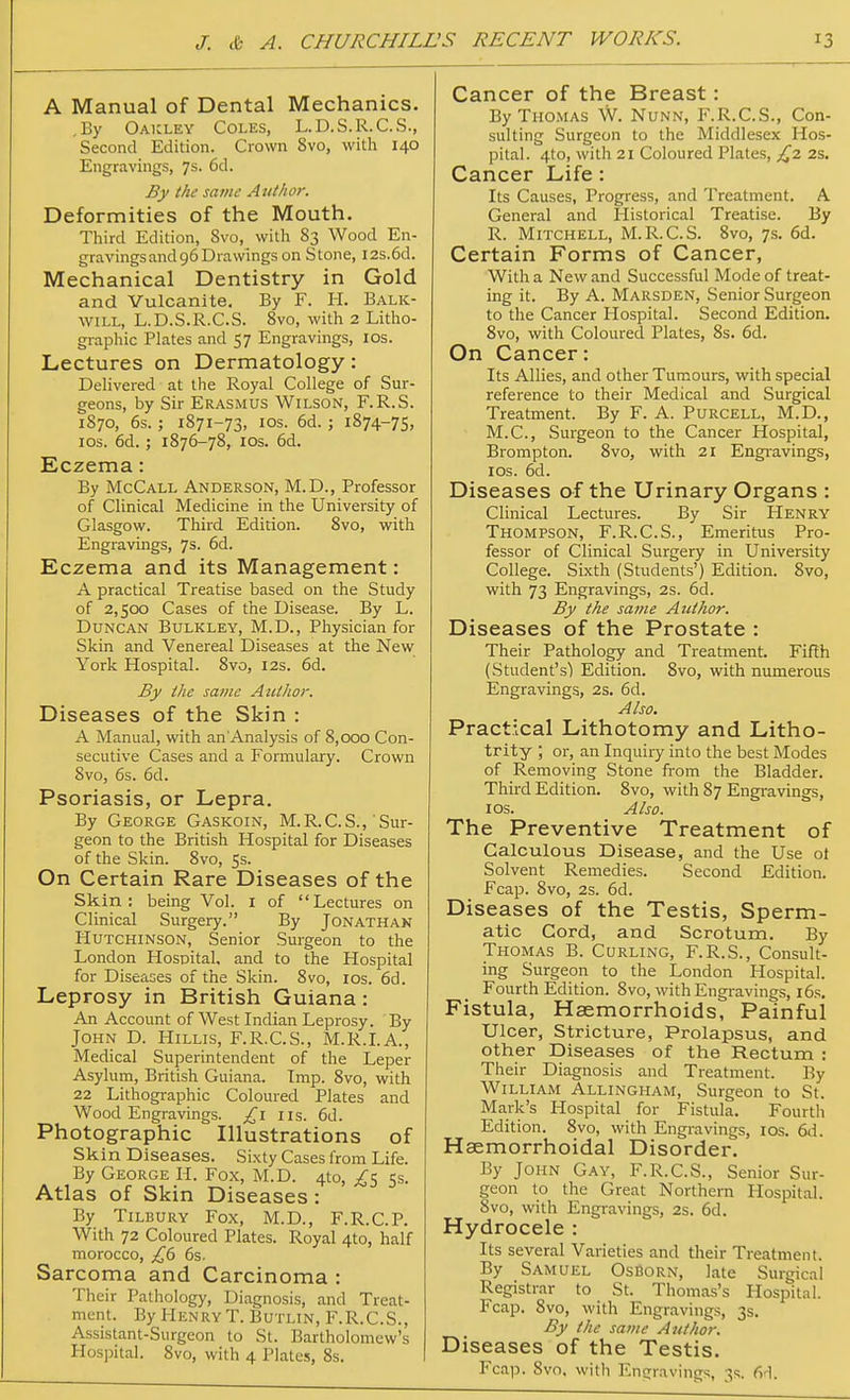 A Manual of Dental Mechanics. ,By Oakley Coles, L.D.S.R.C.S., Second Edition. Crown 8vo, with 140 Engravings, 7s. 6d. By the same Author. Deformities of the Mouth. Third Edition, Svo, with 83 Wood En- gravings and 96 Drawings on Stone, 12s.6d. Mechanical Dentistry in Gold and Vulcanite. By F. H. Balk- will, L.D.S.R.C.S. Svo, with 2 Litho- graphic Plates and 57 Engravings, ios. Lectures on Dermatology: Delivered at the Royal College of Sur- geons, by Sir Erasmus Wilson, F.R.S. 1870, 6s.; 1871-73, ios. 6d. ; 1874-75, ios. 6d. ; 1876-78, ios. 6d. Eczema: By McCall Anderson, M.D., Professor of Clinical Medicine in the University of Glasgow. Third Edition. 8vo, with Engravings, 7s. 6d. Eczema and its Management: A practical Treatise based on the Study of 2,500 Cases of the Disease. By L. Duncan Bulkley, M.D., Physician for Skin and Venereal Diseases at the New York Hospital. 8vo, 12s. 6d. By the same Author. Diseases of the Skin : A Manual, with an Analysis of 8,000 Con- secutive Cases and a Formulary. Crown Svo, 6s. 6d. Psoriasis, or Lepra. By George Gaskoin, M.R.C.S., Sur- geon to the British Hospital for Diseases of the Skin. 8vo, 5s. On Certain Rare Diseases of the Skin: being Vol. 1 of Lectures on Clinical Surgery. By Jonathan Hutchinson, Senior Surgeon to the London Hospital, and to the Hospital for Diseases of the Skin. 8vo, 10s. 6d. Leprosy in British Guiana: An Account of West Indian Leprosy. By John D. Hillis, F.R.C.S., M.R.I.A., Medical Superintendent of the Leper Asylum, British Guiana. Imp. 8vo, with 22 Lithographic Coloured Plates and Wood Engravings, £1 us. 6d. Photographic Illustrations of Skin Diseases. Sixty Cases from Life. By George H. Fox, M.D. 410, £5 5s. Atlas of Skin Diseases: By Tilbury Fox, M.D., F.R.C.P. With 72 Coloured Plates. Royal 4to, half morocco, £6 6s. Sarcoma and Carcinoma : Their Pathology, Diagnosis, and Treat- ment. By HenryT. Butlin, F.R.C.S., Assistant-Surgeon to St. Bartholomew's Hospital. 8vo, with 4 Plates, 8s. Cancer of the Breast: By Thomas W. Nunn, F.R.C.S., Con- sulting Surgeon to the Middlesex Hos- pital. 4to, with 21 Coloured Plates, £2 2s. Cancer Life: Its Causes, Progress, and Treatment. A General and Historical Treatise. By R. Mitchell, M.R.C.S. 8vo, 7s. 6d. Certain Forms of Cancer, With a New and Successful Mode of treat- ing it. By A. Marsden, Senior Surgeon to the Cancer Hospital. Second Edition. 8vo, with Coloured Plates, 8s. 6d. On Cancer: Its Allies, and other Tumours, with special reference to their Medical and Surgical Treatment. By F. A. Purcell, M.D., M.C., Surgeon to the Cancer Hospital, Brompton. 8vo, with 21 Engravings, ios. 6d. Diseases of the Urinary Organs : Clinical Lectures. By Sir Henry Thompson, F.R.C.S., Emeritus Pro- fessor of Clinical Surgery in University College. Sixth (Students') Edition. Svo, with 73 Engravings, 2s. 6d. By the same Author. Diseases of the Prostate : Their Pathology and Treatment. Fifth (Student's) Edition. 8vo, with numerous Engravings, 2s. 6d. Also. Practical Lithotomy and Litho- trity ; or, an Inquiry into the best Modes of Removing Stone from the Bladder. Third Edition. Svo, with 87 Engravings, 10s. Also. The Preventive Treatment of Calculous Disease, and the Use ol Solvent Remedies. Second Edition. Fcap. 8vo, 2s. 6d. Diseases of the Testis, Sperm- atic Cord, and Scrotum. By Thomas B. Curling, F.R.S., Consult- ing Surgeon to the London Hospital. Fourth Edition. 8vo, with Engravings, 16s. Fistula, Haemorrhoids, Painful Ulcer, Stricture, Prolapsus, and other Diseases of the Rectum : Their Diagnosis and Treatment. By William Allingham, Surgeon to St. Mark's Hospital for Fistula. Fourth Edition. 8vo, with Engravings, ios. 6d. Hsemorrhoidal Disorder. By John Gay, F.R.C.S., Senior Sur- geon to the Great Northern Hospital. Svo, with Engravings, 2s. 6d. Hydrocele : Its several Varieties and their Treatment. By Samuel OsBorn, late Surgical Registrar to St. Thomas's Hospital. Fcap. 8vo, with Engravings, 3s. By the same Author. Diseases of the Testis. Fcap. Svo, with Engravings, 3s. 6d.