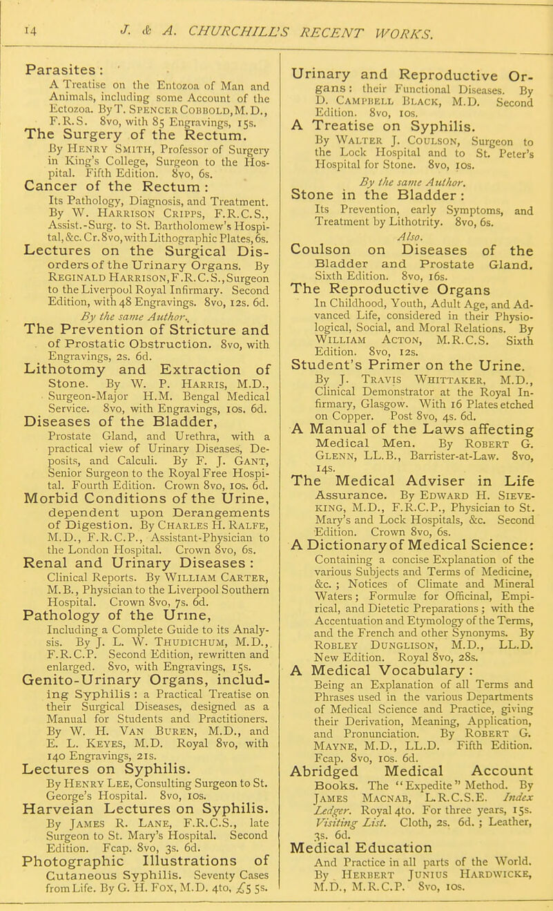 [4 J. & A. CHURCHILL, Parasites : A Treatise on the Entozoa of Man and Animals, including some Account of the Kctozoa. ByT. SpencerCobbold.M.D., F.R.S. 8vo, with 85 Engravings, 15s. The Surgery of the Rectum. By Henry Smith, Professor of Surgery in King's College, Surgeon to the Hos- pital. Fifth Edition. 8vo, 6s. Cancer of the Rectum : Its Pathology, Diagnosis, and Treatment. By W. Harrison Cripps, F.R.C.S., Assist.-Surg, to St. Bartholomew's Hospi- tal, &c. Cr. Svo, with Lithographic Plates, 6s. Lectures on the Surgical Dis- orders of the Urinary Organs. By Reginald Harrison,F.R.C.S.,Surgeon to the Liverpool Royal Infirmary. Second Edition, with 48 Engravings. 8vo, 12s. 6d. By the same Author., The Prevention of Stricture and . of Prostatic Obstruction. 8vo, with Engravings, 2s. 6d. Lithotomy and Extraction of Stone. By W. P. Harris, M.D., Surgeon-Major H.M. Bengal Medical Service. 8vo, with Engravings, 10s. 6d. Diseases of the Bladder, Prostate Gland, and Urethra, with a practical view of Urinary Diseases, De- posits, and Calculi. By F. J. Gant, Senior Surgeon to the Royal Free Hospi- tal. Fourth Edition. Crown 8vo, 10s. 6d. Morbid Conditions of the Urine, dependent upon Derangements of Digestion. By Charles H. Ralfe, M.D., F.R.C.P., Assistant-Physician to the London Hospital. Crown 8vo, 6s. Renal and Urinary Diseases : Clinical Reports. By William Carter, M.B., Physician to the Liverpool Southern Hospital. Crown 8vo, 7s. 6d. Pathology of the Urine, Including a Complete Guide to its Analy- sis. By J. L. W. Thudichum, M.D.,. F.R. CP. Second Edition, rewritten and enlarged. Svo, with Engravings, 15s. Genito-Urinary Organs, includ- ing Syphilis : a Practical Treatise on their Surgical Diseases, designed as a Manual for Students and Practitioners. By W. H. Van Buren, M.D., and E. L. Keyes, M.D. Royal 8vo, with 140 Engravings, 21s. Lectures on Syphilis. By Henry Lee, Consulting Surgeon to St. George's Hospital. 8vo, 10s. Harveian Lectures on Syphilis. By James R. Lane, F.R.C.S., late Surgeon to St. Mary's Hospital. Second Edition. Fcap. Svo, 3s. 6d. Photographic Illustrations of Cutaneous Syphilis. Seventy Cases from Life. By G. H. Fox, M.D. 4to, £5 5s. Urinary and Reproductive Or- gans : their Functional Diseases. By D. Campiiell Black, M.D. Second Edition. 8vo, 10s. A Treatise on Syphilis. By Walter J. Coulson, Surgeon to the Lock Hospital and to St. Peter's Hospital for Stone. 8vo, ios. By the same Author. Stone in the Bladder : Its Prevention, early Symptoms, and Treatment by Lithotrity. 8vo, 6s. Also. Coulson on Diseases of the Bladder and Prostate Gland. Sixth Edition. 8vo, 16s. The Reproductive Organs In Childhood, Youth, Adult Age, and Ad- vanced Life, considered in their Physio- logical, Social, and Moral Relations. By William Acton, M.R.C.S. Sixth Edition. 8vo, 12s. Student's Primer on the Urine. By J. Travis Whittaker, M.D., Clinical Demonstrator at the Royal In- firmary, Glasgow. With 16 Plates etched on Copper. Post 8vo, 4s. 6d. A Manual of the Laws affecting Medical Men. By Robert G. Glenn, LL.B., Barrister-at-Law. 8vo, 14s. The Medical Adviser in Life Assurance. By Edward H. Sieve- king, M.D., F.R.C.P., Physician to St. Mary's and Lock Hospitals, &c. Second Edition. Crown 8vo, 6s. A Dictionary of Medical Science: Containing a concise Explanation of the various Subjects and Terms of Medicine, &c. ; Notices of Climate and Mineral Waters; Formulae for Officinal, Empi- rical, and Dietetic Preparations ; with the Accentuation and Etymology of the Terms, and the French and other Synonyms. By Robley Dunglison, M.D., LL.D. New Edition. Royal Svo, 28s. A Medical Vocabulary : Being an Explanation of all Terms and Phrases used in the various Departments of Medical Science and Practice, giving their Derivation, Meaning, Application, and Pronunciation. By Robert G. Mayne, M.D., LL.D. Fifth Edition. Fcap. 8vo, ios. 6d. Abridged Medical Account Books. The  Expedite  Method. By James Macnab, L.R.C.S.E. Index Ledger. Royal 4to. For three years, 15s. Visiting List. Cloth, 2s. 6d. ; Leather, 3s. 6d. Medical Education And Practice in all parts of the World. By Herbert Junius Hardwicke, M.D., M.R.C.P. Svo, ios.