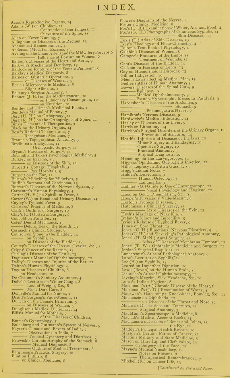 INDEX. Acton's Reproductive Organs, 14 Adams (W.) on Clubfoot, 11 Contraction of the Fingers, 11 Curvature of the Spine, 11 Allah on Fever Nursing, 7 Allingham on Diseases of the Rectum, 13 Anatomical Remembrancer, 4 Anderson (McC.) on Eczema, 13 Aveling on the Chamberlensand the Midwifery Forceps, Influence of Posture on Women, 6 Balfour's Diseases of the Heart and Aorta, 9 Balkwill's Mechanical Dentistry, 13 Bantock on Rupture of the Female Perineum, 6 Barclay's Medical Diagnosis, 8 Barnes on Obstetric Operations, 5 on Diseases of Women, 5 Beale's Microscope in Medicine, 8 Slight Ailments, 8 Bellamy's Surgical Anatomy, 3 Bennet (J. H.) on the Mediterranean, 10 . on Pulmonary Consumption, 10 on Nutrition, 10 Bentley and Trimen's Medicinal Plants, 7 Bentley's Manual of Botany, 7 Bigg (H. H.) on Orthopraxy,fii Bigg (R. H.) on the Orthopragms of Spine, 11 Binz's Elements of Therapeutics, 7 Black on the Urinary Organs, 14 Bose's Rational Therapeutics, 7 Recognisant Medicine, 7 Braune's Topographical Anatomy, 3 Brodhurst's Anchylosis, 11 Orthopaedic Surgery, n Bryant's Practice of Surgery, n Bucknill and Tuke's Psychological Medicine, 5 Bulkley on Eczema, 13 on Diseases of the Skin, 13 Burdett's Cottage Hospitals, 5 Pay Hospitals, 5 Burnett on the Ear, 12 Burton's Midwifery for Midwives, 5 Butlin's Sarcoma and Carcinoma, 13 Buzzard's Diseases of the Nervous System, 9 Carpenter's Human Physiology, 4 Carter (H. V.) on Spirillum Fever, 8 Carter (W.) on Renal and Urinary Diseases, 14 Cayley's Typhoid Fever, 9 Charteris' Practice of Medicine, 8 Clark's Outlines of Surgery, 10 Clay's (C.) Obstetric Surgery, 6 Cobbold on Parasites, 14 Coles' Dental Mechanics, 13 Deformities of the Mouth, 13 Cormack's Clinical Studies, 8 Coulson on Stone in the Bladder, 14 on Syphilis, 14 on Diseases of the Bladder, 14 Courty's Diseases of the Uterus, Ovaries, &c., 5 Cripps' Cancer of the Rectum, 14 Curling's Diseases of the Testis, 13 Daguenet's Manual of Ophthalmoscopy, 12 Dalby's Diseases and Injuries of the Ear, 12 Dalton's Human Physiology, 4 Day on Diseases of Children, 6 on Headaches, 10 De Chaumont's Sanitary Assurance, 4 Dobell's Lectures on Winter Cough, 8 Loss of Weight, &c, 8 Mont Dore Cure, 8 Domville's Manual for Nurses, 7 Druitt's Surgeon's Vade-Mecum, 11 Duncan on the Female Perineum, 5 ^— on Diseases of Women, 5 Dunglison's Medical Dictionary, 14 Ellis's Manual for Mothers, 6 —■ of the Diseases of Children, Emmet's Gynaecology, 5 Eulenburg and Guttmann's System of Nerves, 9 Fayrer's Climate and Fevers of India, 7 Observations in India, 7 ;— Tropical Dysentery and Diarrhoea, 7 Fenwick's Chronic Atrophy of the Stomach, 8 Medical Diagnosis, 8 ■ Outlines of Medical Treatment, 8 Fergusson's Practical Surgery, 10 Flint on Phthisis, 8 on Clinical Medicine, 8 Flower's Diagrams of the Nerves, 4 Foster's Clinical Medicine, 8 , Fox's (C. B.) Examinations of Water, Air, and Food, 4 Fox's (G. H.) Photographs of Cutaneous Syphilis, 14 Skin Diseases, 13 Fox's (T.) Atlas of Skin Diseases, 13 Frey's Histology and Histo-Chemistry, 4 Fulton's Text-Book of Physiology, 4 Galabin's Diseases of Women, 6 Gamgee's Fractures of the Limbs, 11 Treatment of Wounds, 11 Gant's Diseases of the Bladder, 14 Gaskoin on.Psoriasis or Lepra, 13 Gay on Hemorrhoidal Disorder, 13 Gill on Indigestion, 10 Glenn's Laws affecting Medical Men, 14 Godlee's Atlas of Human Anatomy, 3 Gowers' Diseases of the Spinal Cord, 9 Epilepsy. 9 Medical Ophthalmoscopy, 9 Pseudo-Hypertrophic Muscular Paralysis, 9 Habershon's Diseases of the Abdomen, 9 ' Stomach, 9 Pneumogastric Nerve, 9 Hamilton's Nervous Diseases, 9 Hardwicke's Medical Education, 14 Harley on Diseases of the Liver, 9 Harris on Lithotomy, 14 Harrison's Surgical Disorders of the Urinary Organs, 14 Prevention of Stricture, 14 Heath's Injuries and Diseases of the Jaws, 10 Minor Surgery and Bandaging, 10 Operative Surgery, 10 Practical Anatomy, 3 Surgical Diagnosis, 10 Hemming on the Laryngoscope, 12 Higgens' Ophthalmic Out-patient Practice, 11 Hillis' Leprosy in British Guiana, 13 Hogg's Indian Notes, 7 Holden's Dissections, 3 Human Osteology, 3 — Landmarks, 3 Holmes' (G.) Guide to Use of Laryngoscope, 12 Vocal Physiology and Hygiene, 12 Hood on Gout, Rheumatism, &c., 9 Hooper's Physicians' Vade-Mecum, 8 Horton's Tropical Diseases, 7 Hutchinson's Clinical Surgery, 11 Rare Diseases of the Skin, 13 Huth's Marriage of Near Kin, 4 Ireland's Idiocy and Imbecility, 5 Irvine's Relapse of Typhoid Fever, 9 James on Sore Throat, 12 Jones' (C. H.) Functional Nervous Disorders, 9 Jones (C. H.) and Sieveking's Pathological Anatomy, Jones' (H. McN.) Aural Surgery, 12 Atlas of Diseases of Membrana Tympani, 12 Jones' (T. W.) Ophthalmic Medicine and Surgery, 11 Jordan's Surgical Enquiries, 11 Lancereaux's Atlas of Pathological Anatomy 4 Lane's Lectures on Syphilis, 14 Lee (H.) on Syphilis, 14 Leared on Imperfect Digestion, 10 Lewis (Bevan) on the Human Brain, 4 Liebreich's Atlas of Ophthalmoscopy, n Liveing's Megrim, Sick Headache, &c.,io Lucas's Indian Hygiene, 8 Macdonald's (A.) Chronic Disease of the Heart, 6 Macdonald's (J. D.) Examination of Water, 4 Macewen's Osteotomy: Knock-knee, Bow-leg, &c, 11 Mackenzie on Diphtheria, r2 on Diseases of the Throat and Nose, 12 Maclise's Dislocations and Fractures, 11 Surgical Anatomy, 3 MacMunn's Spectroscope in Medicine, 8 Macnab's Medical Account Books, 14 Macnamara's Diseases of Bones and Joints, 11 the Eye, 12 Madden's Principal Health-Resorts, 10 Marsden's Certain Forms of Cancer, 13 Martin's Military and State Medicine, 5 Mason on Hare-Lip and Cleft Palate, 12 on Surgery of the Face, 12 Mayne's Medical Vocabulary, 14 Notes on Poisons, 7 Therapeutical Remembrancer, 7 Mitchell (R.) on Cancer Life, 13 [Contmtttti on tht next finer