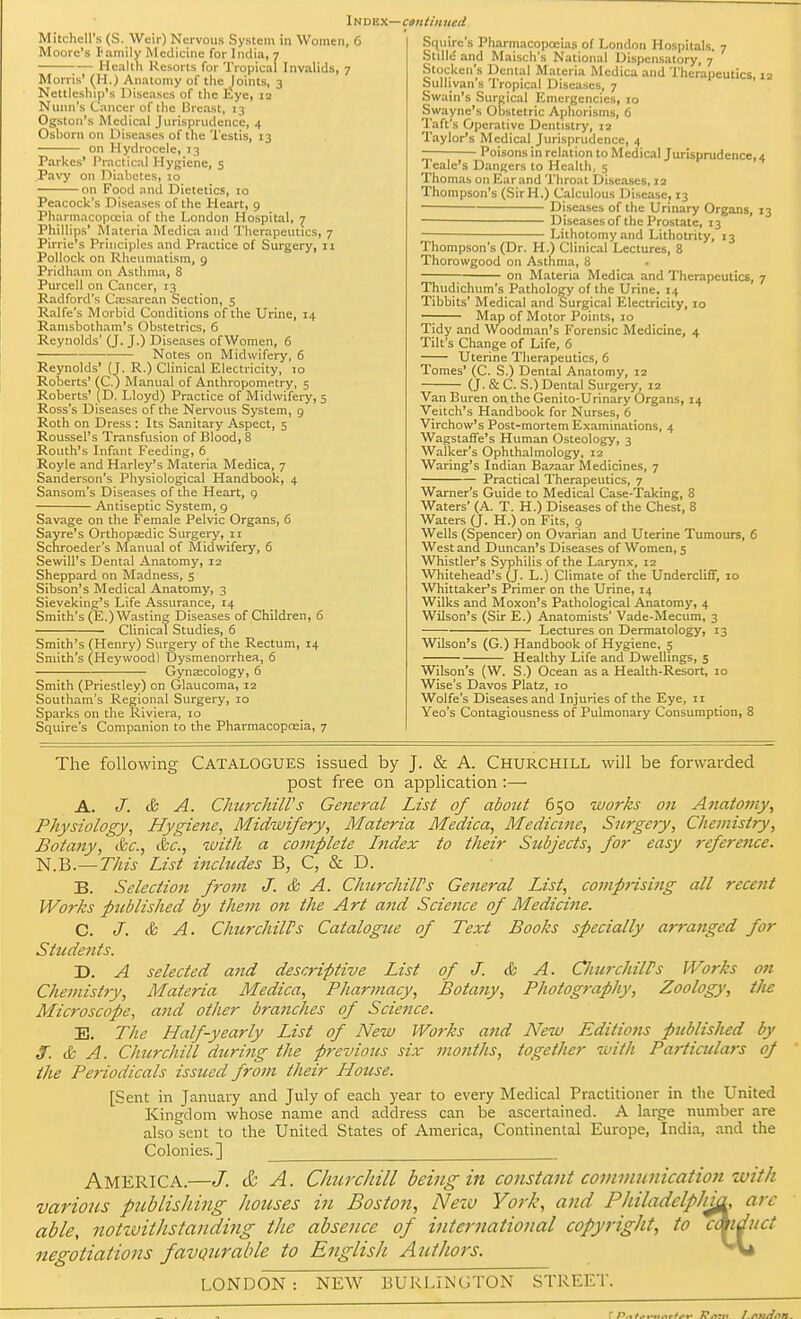 Mitchell's (S. Weir) Nervous System in Women, 6 Moore's I'amily Medicine for India, 7 Health Resorts for Tropical Invalids, 7 Morris' (H.) Anatomy of the )oints, 3 Nettleslup's Diseases of the Eye, 12 Nunn's Cancer of the Breast, 13 Ogston's Medical Jurisprudence, 4 Osborn on Diseases of the Testis, 13 on Hydrocele, 13 Parkes' Practical Hygiene, 5 Pavy on Diabetes, 10 on Food and Dietetics, 10 Peacock's Diseases of the Heart, 9 Pharmacopoeia of the London Hospital, 7 Phillips' Materia Medica and Therapeutics, 7 Pirrie's Principles and Practice of Surgery, 11 Pollock on Rheumatism, 9 Pridham on Asthma, 8 Purcell on Cancer, 13 Radford's Cresarean Section, 5 Ralfe's Morbid Conditions of the Urine, 14 Ramsbotham's Obstetrics, 6 Reynolds' (J. J.) Diseases ofWomen, 6 Notes on Midwifery, 6 Reynolds' (J. R.) Clinical Electricity, 10 Roberts' (C.) Manual of Anthropometry, 5 Roberts' (D. Lloyd) Practice of Midwifery, 5 Ross's Diseases of the Nervous System, 9 Roth on Dress : Its Sanitary Aspect, 5 Roussel's Transfusion of Blood, 8 Routh's Infant Feeding, 6 Royle and Harley's Materia Medica, 7 Sanderson's Physiological Handbook, 4 Sansom's Diseases of the Heart, 9 Antiseptic System, 9 Savage on the Female Pelvic Organs, 6 Sayre's Orthopaedic Surgery, 11 Schroeder's Manual of Midwifery, 6 Sewill's Dental Anatomy, 12 Sheppard on Madness, 5 Sibson's Medical Anatomy, 3 Sieveking's Life Assurance, 14 Smith's (E.)Wasting Diseases of Children, 6 Clinical Studies, 6 Smith's (Henry) Surgery of the Rectum, 14 Smith's (Heywood) Dysmenorrhea, 6 Gynaecology, 6 Smith (Priestley) on Glaucoma, 12 Southam's Regional Surgery, 10 Sparks on the Riviera, 10 Squire's Companion to the Pharmacopoeia, 7 Squire's Pharmacopoeias of London Hospitals. 7 Slille and Maisch's National Dispensatory, 7 Stocken's Dental Materia Medica and Therapeutics, 12 Sullivan's Tropical Diseases, 7 Swain's Surgical Emergencies, 10 Swayne's Obstetric Aphorisms, 6 Taft's Operative Dentistry, 12 Taylor's Medical Jurisprudence, 4 — Poisons in relation to Medical Jurisprudence, 4 Teale's Dangers to Health, 5 Thomas on Ear and Throat Diseases, 12 Thompson's (SirH.) Calculous Disease, 13 Diseases of the Urinary Organs, 13 ■ Diseases of the Prostate, 13 Lithotomy and Lithotrity, 13 Thompson's (Dr. H.) Clinical Lectures, 8 Thorowgood on Asthma, 8 7 on Materia Medica and Therapeutics, 7 Thudichum's Pathology of the Urine. 14 Tibbits' Medical and Surgical Electricity, 10 —; Map of Motor Points, 10 Tidy and Woodman's Forensic Medicine, 4 Tilt's Change of Life, 6 Uterine Therapeutics, 6 Tomes' (C. S.) Dental Anatomy, 12 (J. & C. S.) Dental Surgery, 12 Van Buren on the Genito-Urinary Organs, 14 Veitch's Handbook for Nurses, 6 Virchow's Post-mortem Examinations, 4 Wagstaffe's Human Osteology, 3 Walker's Ophthalmology, 12 Waring's Indian Bazaar Medicines, 7 Practical Therapeutics, 7 Warner's Guide to Medical Case-Taking, 8 Waters' (A. T. H.) Diseases of the Chest, 8 Waters (J. H.) on Fits, 9 Wells (Spencer) on Ovarian and Uterine Tumours, 6 West and Duncan's Diseases of Women, 5 Whistler's Syphilis of the Larynx, 12 Whitehead's (J. L.) Climate of the Undercliff, 10 Whittaker's Primer on the Urine, 14 Wilks and Moxon's Pathological Anatomy, 4 Wilson's (Sir E.) Anatomists' Vade-Mecum, 3 Lectures on Dermatology, 13 Wilson's (G.) Handbook of Hygiene. 5 Healthy Life and Dwellings, 5 Wilson's (W. S.) Ocean as a Health-Resort, 10 Wise's Davos Platz, 10 Wolfe's Diseases and Injuries of the Eye, 11 Yeo's Contagiousness of Pulmonary Consumption, 8 The following CATALOGUES issued by J. & A. CHURCHILL will be forwarded post free on application :— A. J. & A. Churchill's General List of about 650 works on Anatomy, Physiology, Hygiene, Midwifery, Materia Medica, Medicine, Surgery, Chemistry, Botany, &c, &c, with a complete hidex to their Subjects, for easy rcfere7ice. N.B.—This List includes B, C, & D. B. Selection from J. & A. Churchill's General List, comprising all recent Works published by them on the Art and Science of Medicine. C. J. & A. Churchill's Catalogue of Text Books specially arranged for Students. D. A selected a?id descriptive List of J. & A. CliurchilPs Works on Chemistry, Materia Medica, Pharmacy, Botany, Photography, Zoology, Hie Microscope, and other branches of Science. E. The Half-yearly List of New Works and New Editions published by J. & A. Churchill during the previous six months, together with Particulars oj the Periodicals issued from their House. [Sent in January and July of each year to every Medical Practitioner in the United Kingdom whose name and address can be ascertained. A large number are also sent to the United States of America, Continental Europe, India, and the Colonies.] __ AMERICA.—J. & A. Churchill being in constant communication with various publisliing houses in Boston, Neiv York, and PJiiladclphi& arc able, notzvitlistanding the absence of international copyright, to cmduct negotiations favourable to English Authors. **\* LONDON: NEW BURLINGTON STREET.