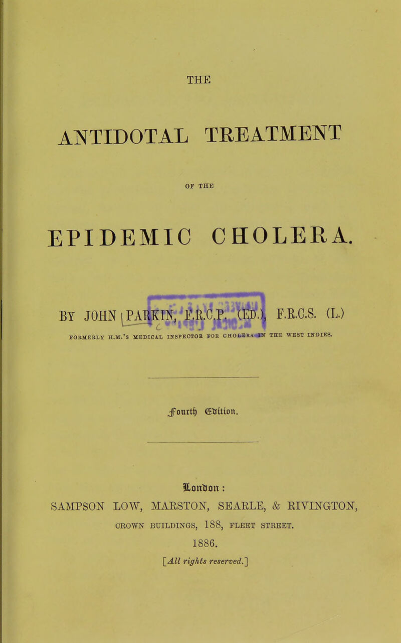 ANTIDOTAL TREATMENT OF THE EPIDEMIC CHOLERA. BY JOHN lEAj^^V^lfo^ F.R.C.S. (L.) FORMERLY H.M.'S MEDICAL INSPBCTOB FOR CHOfcIRA.«T THE WEST INDIES. JFourtf) CEUitton. SAMPSON LOW, MARSTON, SEARLE, & RIVINGTON, CROWN BUILDINGS, 188, FLEET STREET. 1886. [All rights reserved.]