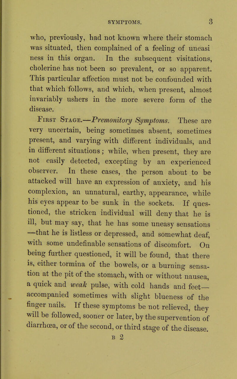 who, previously, had not known where their stomach was situated, then complained of a feeling of uneasi ness in this organ. In the subsequent visitations, cholerine has not been so prevalent, or so apparent. This particular affection must not be confounded with that which follows, and which, when present, almost invariably ushers in the more severe form of the disease. First Stage.—Premonitory Symptoms. These are very uncertain, being sometimes absent, sometimes present, and varying with different individuals, and in different situations; while, when present, they are not easily detected, excepting by an experienced observer. In these cases, the person about to be attacked will have an expression of anxiety, and his complexion, an unnatural, earthy, appearance, while his eyes appear to be sunk in the sockets. If ques- tioned, the stricken individual will deny that he is ill, but may say, that he has some uneasy sensations —that he is listless or depressed, and somewhat deaf, with some undefinable sensations of discomfort. On being further questioned, it will be found, that there is, either tormina of the bowels, or a burning sensa- tion at the pit of the stomach, with or without nausea, a quick and weak pulse, with cold hands and feet- accompanied sometimes with slight blueness of the finger nails. If these symptoms be not relieved, they will be followed, sooner or later, by the supervention of diarrhoea, or of the second, or third stage of the disease. b 2