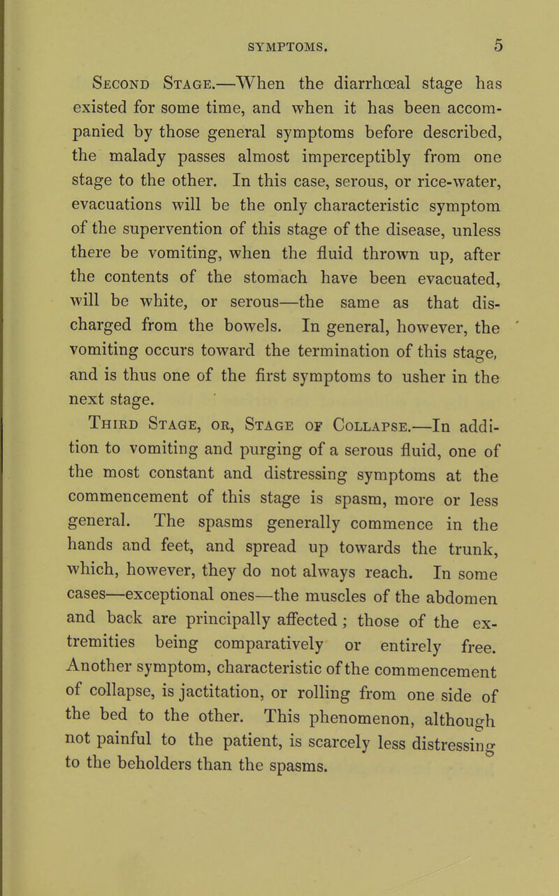 Second Stage.—When the diarrhoeal stage has existed for some time, and when it has been accom- panied by those general symptoms before described, the malady passes almost imperceptibly from one stage to the other. In this case, serous, or rice-water, evacuations will be the only characteristic symptom of the supervention of this stage of the disease, unless there be vomiting, when the fluid thrown up, after the contents of the stomach have been evacuated, will be white, or serous—the same as that dis- charged from the bowels. In general, however, the vomiting occurs toward the termination of this stage, and is thus one of the first symptoms to usher in the next stage. Third Stage, or, Stage of Collapse.—In addi- tion to vomiting and purging of a serous fluid, one of the most constant and distressing symptoms at the commencement of this stage is spasm, more or less general. The spasms generally commence in the hands and feet, and spread up towards the trunk, which, however, they do not always reach. In some cases—exceptional ones—the muscles of the abdomen and back are principally affected; those of the ex- tremities being comparatively or entirely free. Another symptom, characteristic of the commencement of collapse, is jactitation, or rolling from one side of the bed to the other. This phenomenon, although not painful to the patient, is scarcely less distressing to the beholders than the spasms.