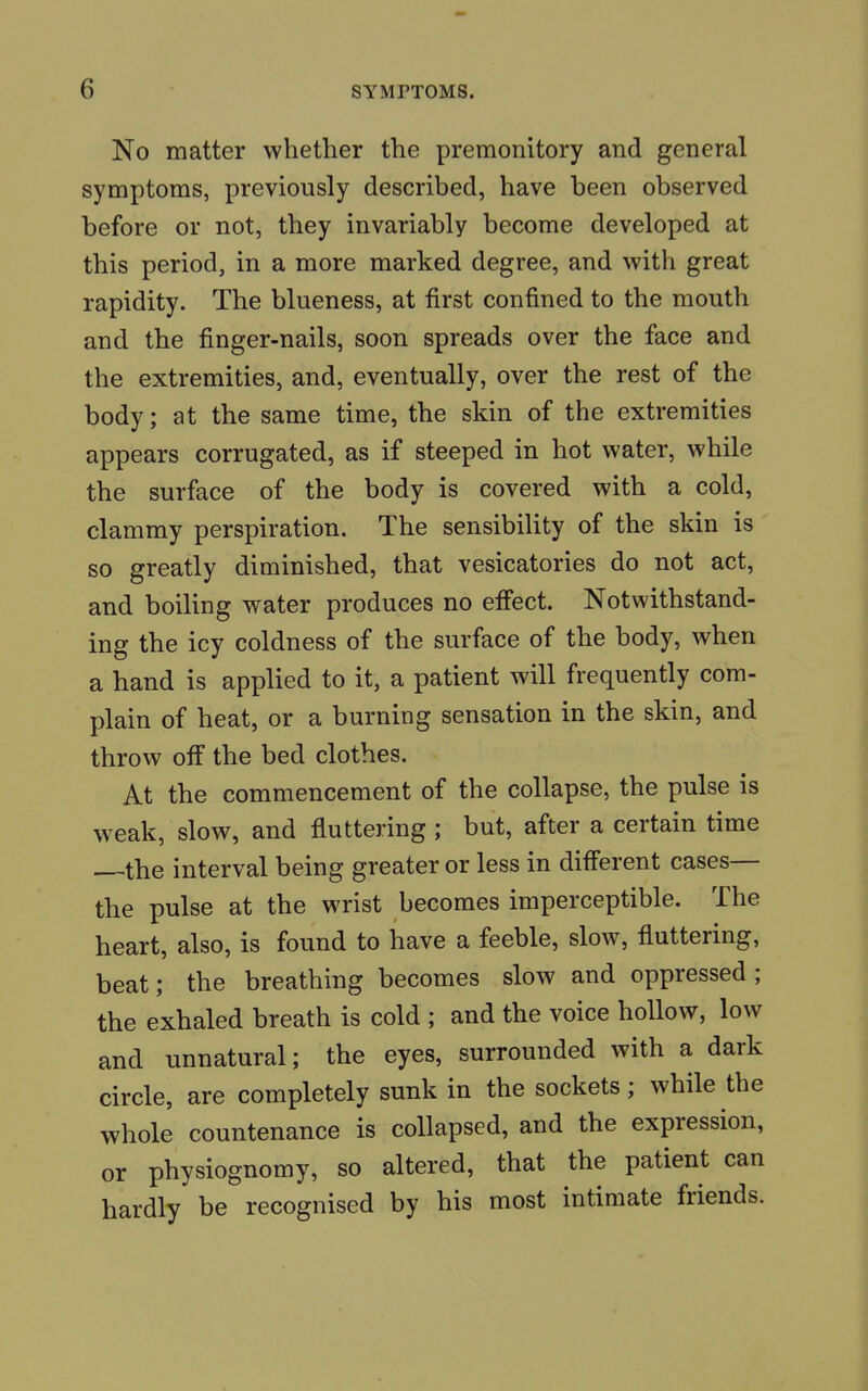 No matter whether the premonitory and general symptoms, previously described, have been observed before or not, they invariably become developed at this period, in a more marked degree, and with great rapidity. The blueness, at first confined to the mouth and the finger-nails, soon spreads over the face and the extremities, and, eventually, over the rest of the body; at the same time, the skin of the extremities appears corrugated, as if steeped in hot water, while the surface of the body is covered with a cold, clammy perspiration. The sensibility of the skin is so greatly diminished, that vesicatories do not act, and boiling water produces no effect. Notwithstand- ing the icy coldness of the surface of the body, when a hand is applied to it, a patient will frequently com- plain of heat, or a burning sensation in the skin, and throw off the bed clothes. At the commencement of the collapse, the pulse is weak, slow, and fluttering ; but, after a certain time the interval being greater or less in different cases— the pulse at the wrist becomes imperceptible. The heart, also, is found to have a feeble, slow, fluttering, beat; the breathing becomes slow and oppressed ; the exhaled breath is cold ; and the voice hollow, low and unnatural; the eyes, surrounded with a dark circle, are completely sunk in the sockets; while the whole countenance is collapsed, and the expression, or physiognomy, so altered, that the patient can hardly be recognised by his most intimate friends.