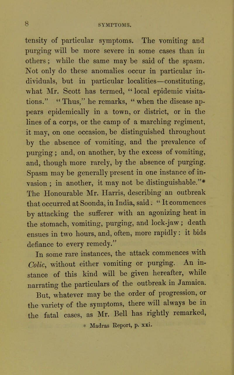 tensity of particular symptoms. The vomiting and purging will be more severe in some cases than in others; while the same maybe said of the spasm. Not only do these anomalies occur in particular in- dividuals, but in particular localities—constituting, what Mr. Scott has termed,  local epidemic visita- tions.  Thus, he remarks,  when the disease ap- pears epidemically in a town, or district, or in the lines of a corps, or the camp of a marching regiment, it may, on one occasion, be distinguished throughout by the absence of vomiting, and the prevalence of purging ; and, on another, by the excess of vomiting, and, though more rarely, by the absence of purging. Spasm may be generally present in one instance of in- vasion ; in another, it may not be distinguishable.* The Honourable Mr. Harris, describing an outbreak that occurred at Soonda, in India, said:  It commences by attacking the sufferer with an agonizing heat in the stomach, vomiting, purging, and lock-jaw; death ensues in two hours, and, often, more rapidly: it bids defiance to every remedy. In some rare instances, the attack commences with Colic, without either vomiting or purging. An in- stance of this kind will be given hereafter, while narrating the particulars of the outbreak in Jamaica. But, whatever may be the order of progression, or the variety of the symptoms, there will always be in the fatal cases, as Mr. Bell has rightly remarked, * Madras Report, p. xxi.