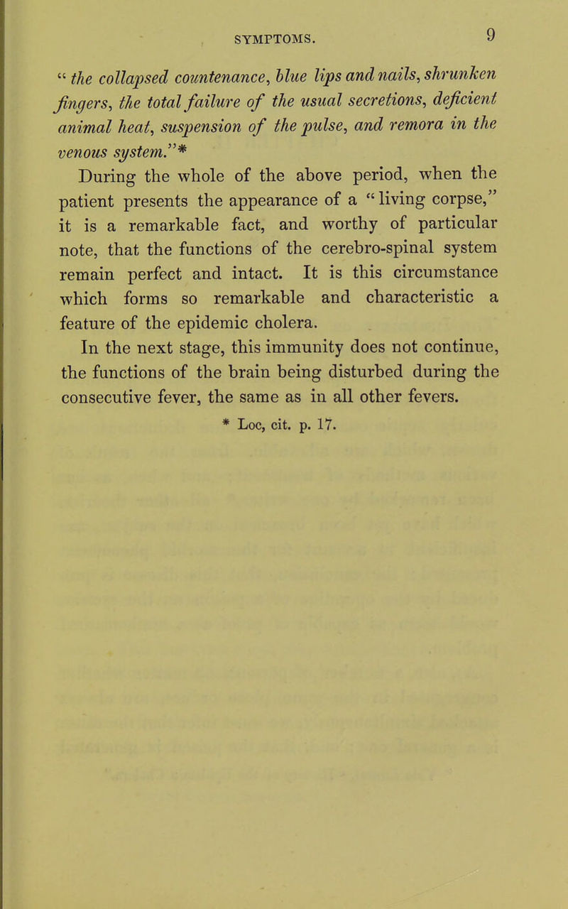  the collapsed countenance, blue lips and nails, shrunken fingers, the total failure of the usual secretions, deficient animal heat, suspension of the pulse, and remora in the venous system.* During the whole of the above period, when the patient presents the appearance of a  living corpse, it is a remarkable fact, and worthy of particular note, that the functions of the cerebro-spinal system remain perfect and intact. It is this circumstance which forms so remarkable and characteristic a feature of the epidemic cholera. In the next stage, this immunity does not continue, the functions of the brain being disturbed during the consecutive fever, the same as in all other fevers. * Loc, cit. p. 17.