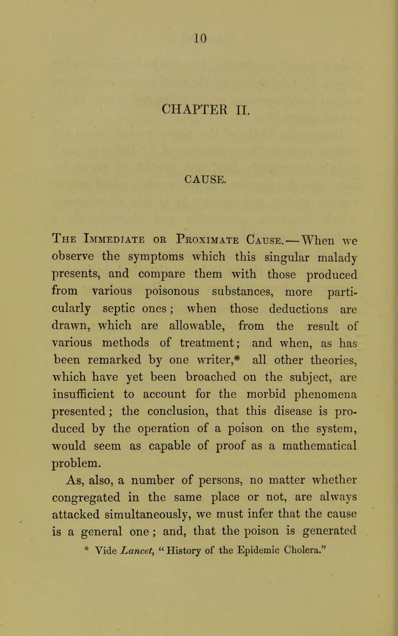CHAPTER II. CAUSE. The Immediate or Proximate Cause.—When we observe the symptoms which this singular malady presents, and compare them with those produced from various poisonous substances, more parti- cularly septic ones; when those deductions are drawn, which are allowable, from the result of various methods of treatment; and when, as has been remarked by one writer,* all other theories, which have yet been broached on the subject, are insufficient to account for the morbid phenomena presented; the conclusion, that this disease is pro- duced by the operation of a poison on the system, would seem as capable of proof as a mathematical problem. As, also, a number of persons, no matter whether congregated in the same place or not, are always attacked simultaneously, we must infer that the cause is a general one; and, that the poison is generated * Vide Lancet,  History of the Epidemic Cholera.