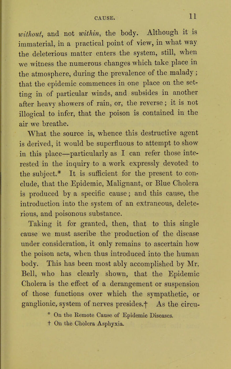 without, and not within, the body. Although it is immaterial, in a practical point of view, in what way the deleterious matter enters the system, still, when we witness the numerous changes which take place in the atmosphere, during the prevalence of the malady ; that the epidemic commences in one place on the set- ting in of particular winds, and subsides in another after heavy showers of rain, or, the reverse; it is not illogical to infer, that the poison is contained in the air we breathe. What the source is, whence this destructive agent is derived, it would be superfluous to attempt to show in this place—particularly as I can refer those inte- rested in the inquiry to a work expressly devoted to the subject.* It is sufficient for the present to con- clude, that the Epidemic, Malignant, or Blue Cholera is produced by a specific cause; and this cause, the introduction into the system of an extraneous, delete- rious, and poisonous substance. Taking it for granted, then, that to this single cause we must ascribe the production of the disease under consideration, it only remains to ascertain how the poison acts, when thus introduced into the human body. This has been most ably accomplished by Mr. Bell, who has clearly shown, that the Epidemic Cholera is the effect of a derangement or suspension of those functions over which the sympathetic, or ganglionic, system of nerves presides, j As the circu- * On the Remote Cause of Epidemic Diseases, t On the Cholera Asphyxia.