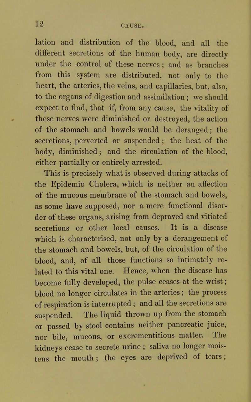 lation and distribution of the blood, and all the different secretions of the human body, are directly under the control of these nerves; and as branches from this system are distributed, not only to the heart, the arteries, the veins, and capillaries, but, also, to the organs of digestion and assimilation ; we should expect to find, that if, from any cause, the vitality of these nerves were diminished or destroyed, the action of the stomach and bowels would be deranged; the secretions, perverted or suspended; the heat of the body, diminished; and the circulation of the blood, either partially or entirely arrested. This is precisely what is observed during attacks of the Epidemic Cholera, which is neither an affection of the mucous membrane of the stomach and bowels, as some have supposed, nor a mere functional disor- der of these organs, arising from depraved and vitiated secretions or other local causes. It is a disease which is characterised, not only by a derangement of the stomach and bowels, but, of the circulation of the blood, and, of all those functions so intimately re- lated to this vital one. Hence, when the disease has become fully developed, the pulse ceases at the wrist; blood no longer circulates in the arteries; the process of respiration is interrupted; and all the secretions are suspended. The liquid thrown up from the stomach or passed by stool contains neither pancreatic juice, nor bile, mucous, or excrementitious matter. The kidneys cease to secrete urine ; saliva no longer mois- tens the mouth; the eyes are deprived of tears;
