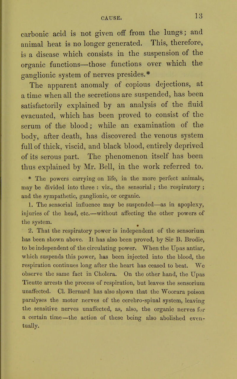 carbonic acid is not given off from the lungs; and animal heat is no longer generated. This, therefore, is a disease which consists in the suspension of the organic functions—those functions over which the ganglionic system of nerves presides.* The apparent anomaly of copious dejections, at a time when all the secretions are suspended, has been satisfactorily explained by an analysis of the fluid evacuated, which has been proved to consist of the serum of the blood; while an examination of the body, after death, has discovered the venous system full of thick, viscid, and black blood, entirely deprived of its serous part. The phenomenon itself has been thus explained by Mr. Bell, in the work referred to. * The powers carrying on life, in the more perfect animals, may he divided into three : viz., the sensorial; the respiratory ; and the sympathetic, ganglionic, or organic. 1. The sensorial influence may be suspended—as in apoplexy, injuries of the head, etc.—without affecting the other powers of the system. 2. That the respiratory power is independent of the sensorium has been shown above. It has also been proved, by Sir B. Brodie, to be independent of the circulating power. When the Upas antiar, which suspends this power, has been injected into the blood, the respiration continues long after the heart has ceased to beat. We observe the same fact in Cholera. On the other hand, the Upas Tieutte arrests the process of respiration, but leaves the sensorium unaffected. CI. Bernard has also shown that the Woorara poison paralyses the motor nerves of the cerebro-spinal system, leaving the sensitive nerves unaffected, as, also, the organic nerves fur a certain time—the action of these being also abolished even- tually.