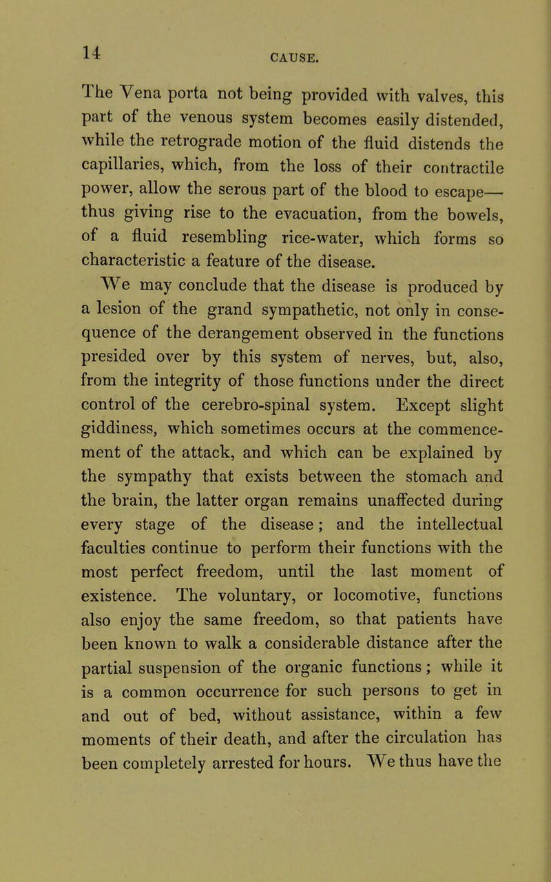CAUSE. The Vena porta not being provided with valves, this part of the venous system becomes easily distended, while the retrograde motion of the fluid distends the capillaries, which, from the loss of their contractile power, allow the serous part of the blood to escape— thus giving rise to the evacuation, from the bowels, of a fluid resembling rice-water, which forms so characteristic a feature of the disease. We may conclude that the disease is produced by a lesion of the grand sympathetic, not only in conse- quence of the derangement observed in the functions presided over by this system of nerves, but, also, from the integrity of those functions under the direct control of the cerebro-spinal system. Except slight giddiness, which sometimes occurs at the commence- ment of the attack, and which can be explained by the sympathy that exists between the stomach and the brain, the latter organ remains unaffected during every stage of the disease; and the intellectual faculties continue to perform their functions with the most perfect freedom, until the last moment of existence. The voluntary, or locomotive, functions also enjoy the same freedom, so that patients have been known to walk a considerable distance after the partial suspension of the organic functions; while it is a common occurrence for such persons to get in and out of bed, without assistance, within a few moments of their death, and after the circulation has been completely arrested for hours. We thus have the