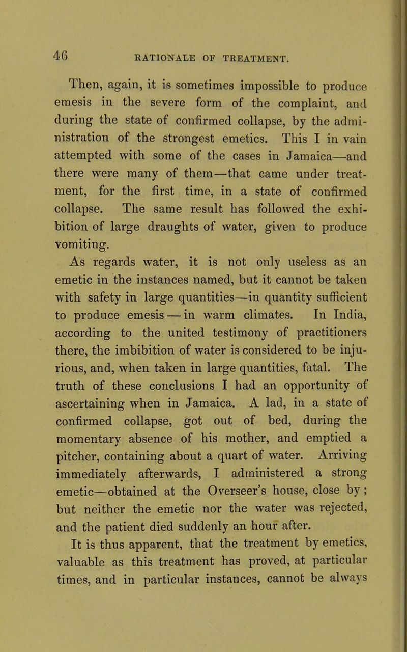 Then, again, it is sometimes impossible to produce emesis in the severe form of the complaint, and during the state of confirmed collapse, by the admi- nistration of the strongest emetics. This I in vain attempted with some of the cases in Jamaica—and there were many of them—that came under treat- ment, for the first time, in a state of confirmed collapse. The same result has followed the exhi- bition of large draughts of water, given to produce vomiting. As regards water, it is not only useless as an emetic in the instances named, but it cannot be taken with safety in large quantities—in quantity sufficient to produce emesis — in warm climates. In India, according to the united testimony of practitioners there, the imbibition of water is considered to be inju- rious, and, when taken in large quantities, fatal. The truth of these conclusions I had an opportunity of ascertaining when in Jamaica. A lad, in a state of confirmed collapse, got out of bed, during the momentary absence of his mother, and emptied a pitcher, containing about a quart of water. Arriving immediately afterwards, I administered a strong emetic—obtained at the Overseer's house, close by; but neither the emetic nor the water was rejected, and the patient died suddenly an hour after. It is thus apparent, that the treatment by emetics, valuable as this treatment has proved, at particular times, and in particular instances, cannot be always